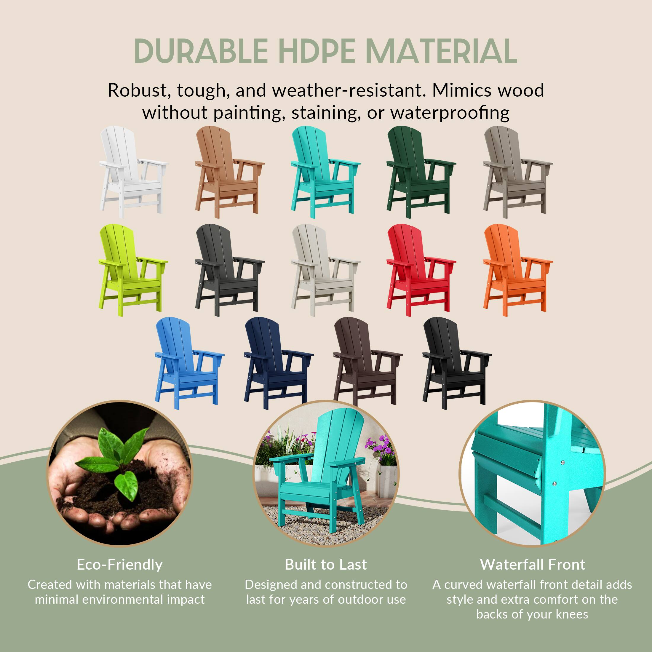 DURABLE HDPE MATERIAL  
Robust, tough, and weather-resistant. Mimics wood without painting, staining, or waterproofing

Eco-Friendly  
Created with materials that have minimal environmental impact

Built to Last  
Designed and constructed to last for years of outdoor use

Waterfall Front  
A curved waterfall front detail adds style and extra comfort on the backs of your knees