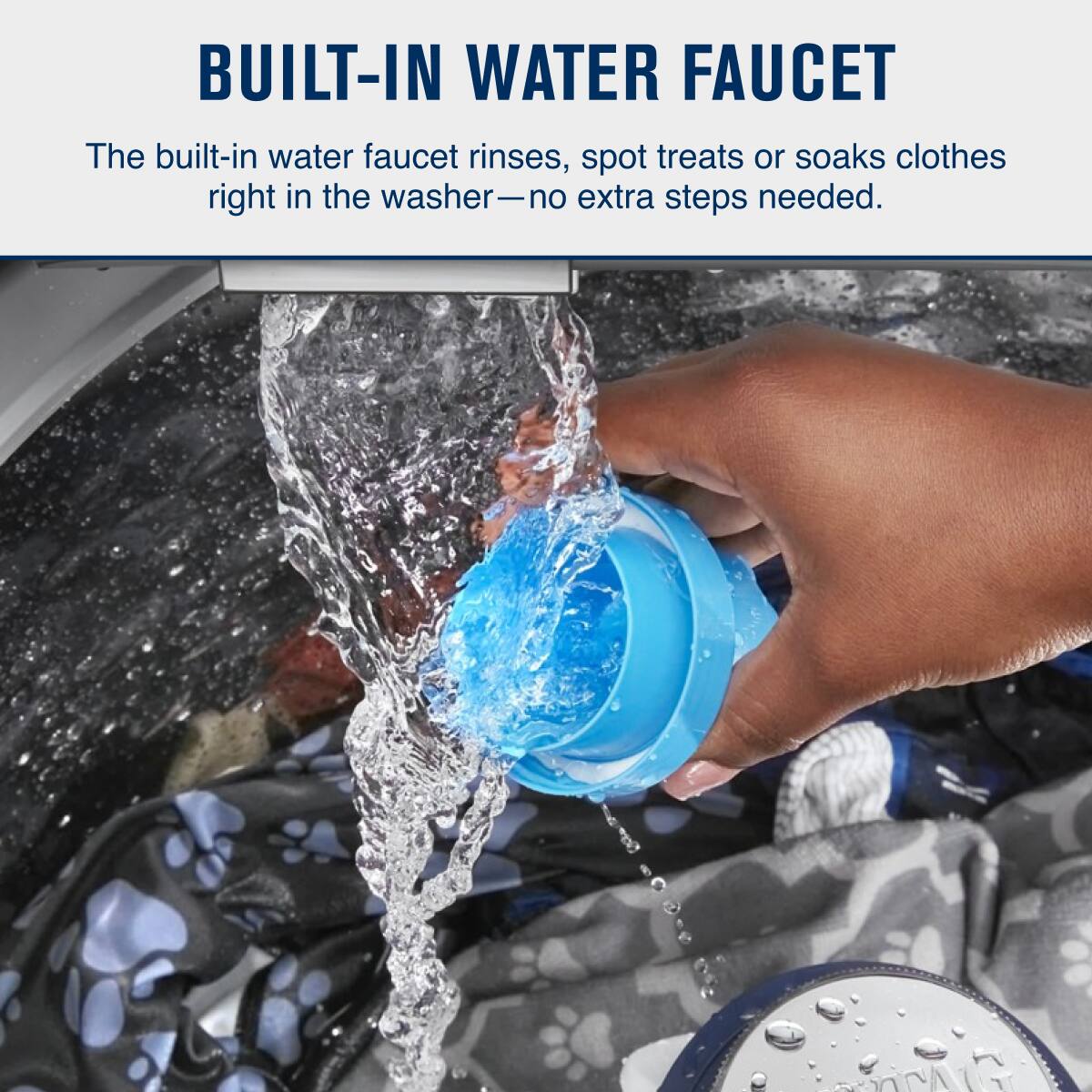 BUILT-IN WATER FAUCET

The built-in water faucet rinses, spot treats or soaks clothes right in the washer—no extra steps needed.