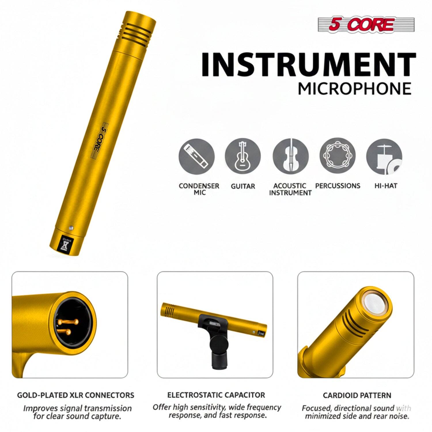 5 CORE INSTRUMENT MICROPHONE

5 CORE CONDENSER

GUITAR ACOUSTIC PERCUSSIONS HI-HAT

MIC INSTRUMENT

X GOLD-PLATED XLR CONNECTORS

ELECTROSTATIC CAPACITOR

Improves signal transmission

Offer high sensitivity, wide frequency for clear sound capture. response, and fast response.

CARDIOID PATTERN

Focused, directional sound with minimized side and rear noise.