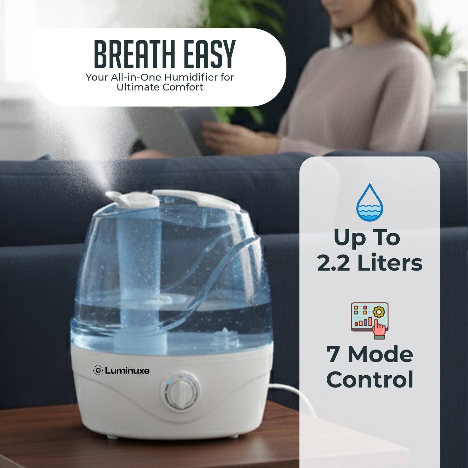 BREATH EASY  
Your All-in-One Humidifier for Ultimate Comfort  

Up To 2.2 Liters  

7 Mode Control  

Luminuxe