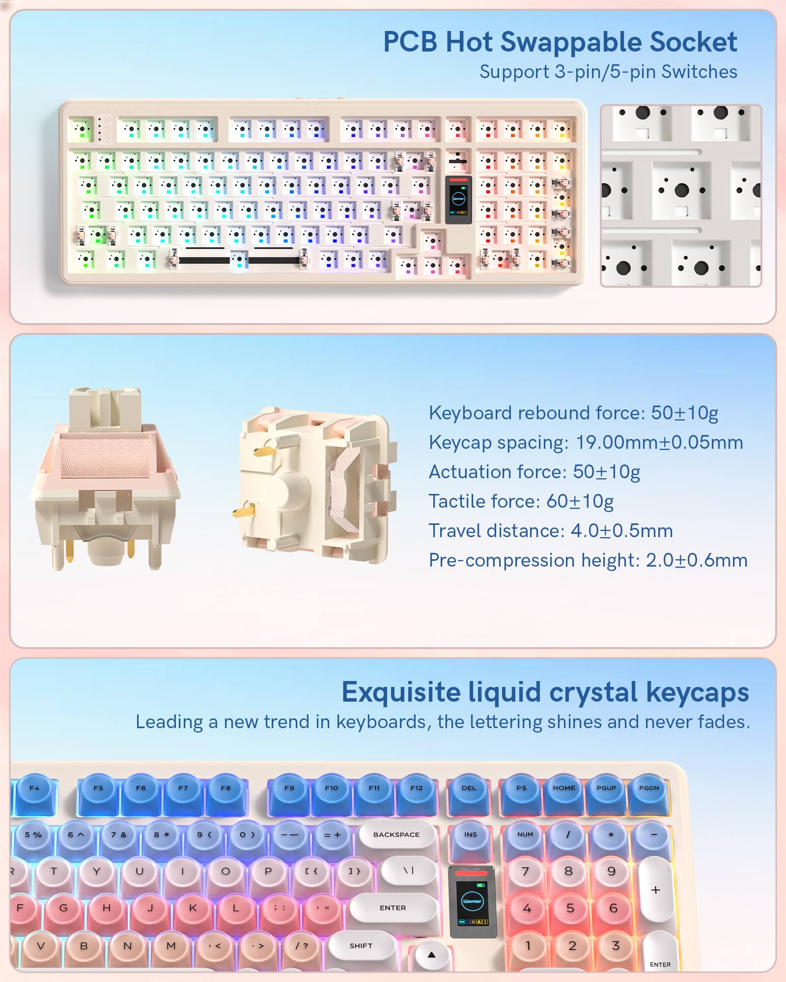 PCB Hot Swappable Socket Support 3-pin/5-pin Switches

Keyboard rebound force: 50±10g  
Keycap spacing: 19.00mm±0.05mm  
Actuation force: 50±10g  
Tactile force: 60±10g  
Travel distance: 4.0±0.5mm  
Pre-compression height: 2.0±0.6mm

Exquisite liquid crystal keycaps  
Leading a new trend in keyboards, the lettering shines and never fades.

F4  
F5  
F6  
F7  
F8  
F9  
F10  
F11  
F12  
DEL  
PS  
HOME  
PGUP  
PGDN

5%  
6^  
7 &  
8 *  
9 (  
0 )  
-  
= +  
BACKSPACE  
INS  
NUM  
/ *  
-  

R  
T  
Y  
U  
I  
O  
P  
[ {  
] }  

F  
G  
H  
J  
K  
L  
: ;  
" '  

V  
B  
N  
M  
, <  
. >  
/ ?  
SHIFT  

1
