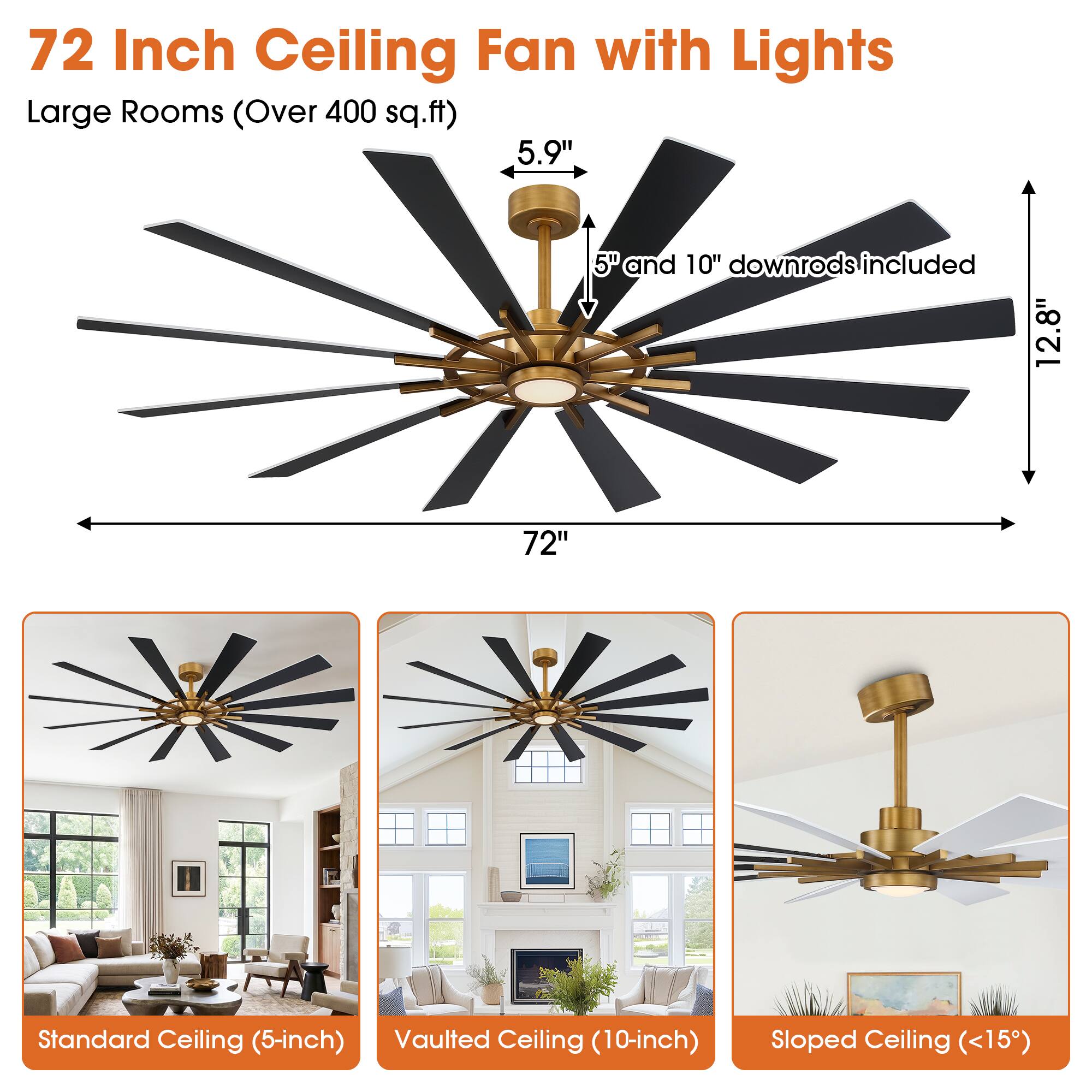 72 Inch Ceiling Fan with Lights  
Large Rooms (Over 400 sq.ft)  
5.9"  
5" and 10" downrods included  
12.8"  
72"  
Standard Ceiling (5-inch)  
Vaulted Ceiling (10-inch)  
Sloped Ceiling (<15°)