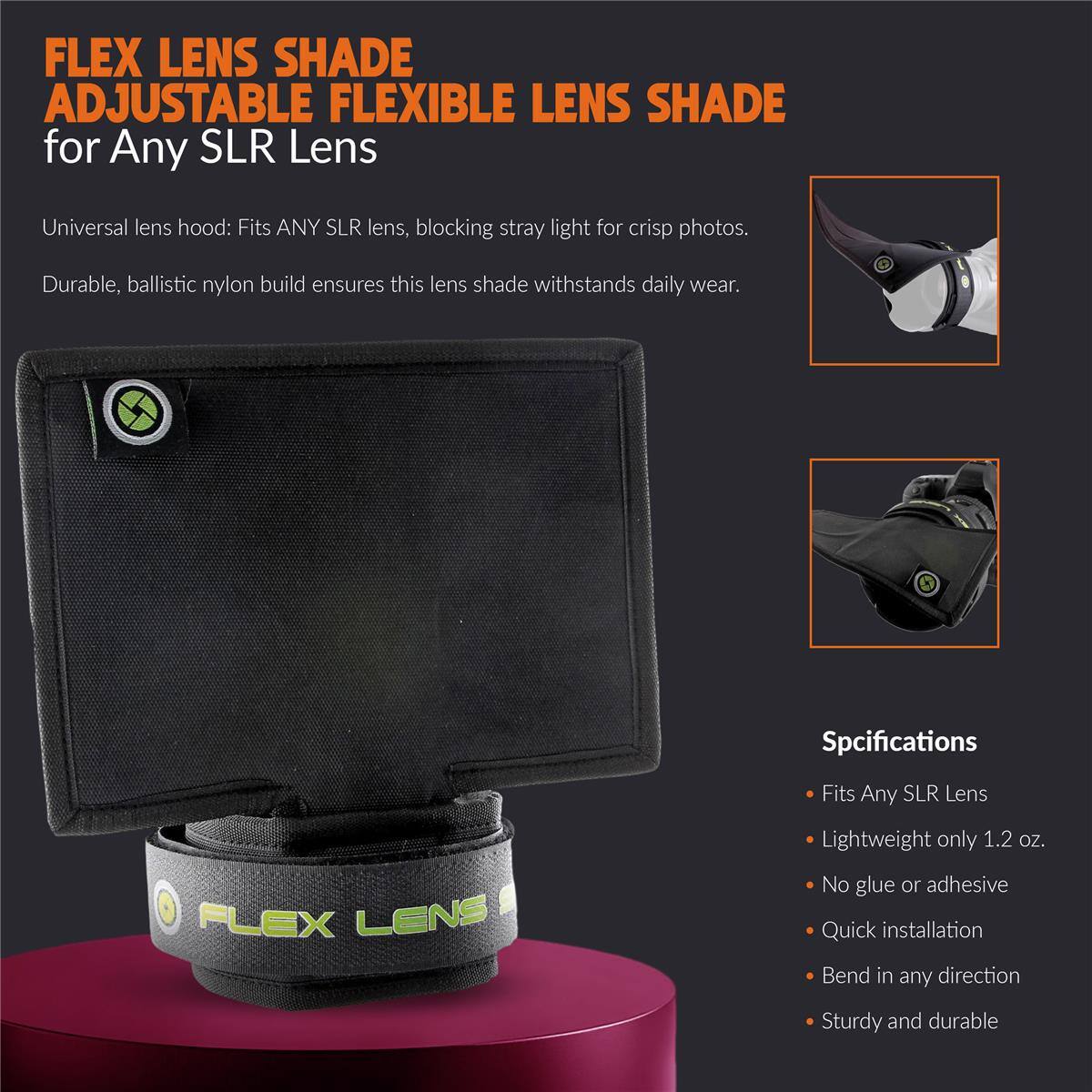 FLEX LENS SHADE ADJUSTABLE FLEXIBLE LENS SHADE for Any SLR Lens

Universal lens hood: Fits ANY SLR lens, blocking stray light for crisp photos.
Durable, ballistic nylon build ensures this lens shade withstands daily wear.

Specifications
- Fits Any SLR Lens
- Lightweight only 1.2 oz. No glue or adhesive
- Quick installation
- Bend in any direction
- Sturdy and durable