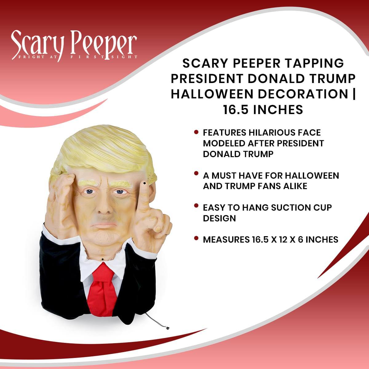 Scary Peeper  
Fright at First Sight  

Scary Peeper Tapping President Donald Trump Halloween Decoration | 16.5 Inches  

Features hilarious face modeled after President Donald Trump  
A must-have for Halloween and Trump fans alike  
Easy to hang suction cup design  
Measures 16.5 x 12 x 6 inches