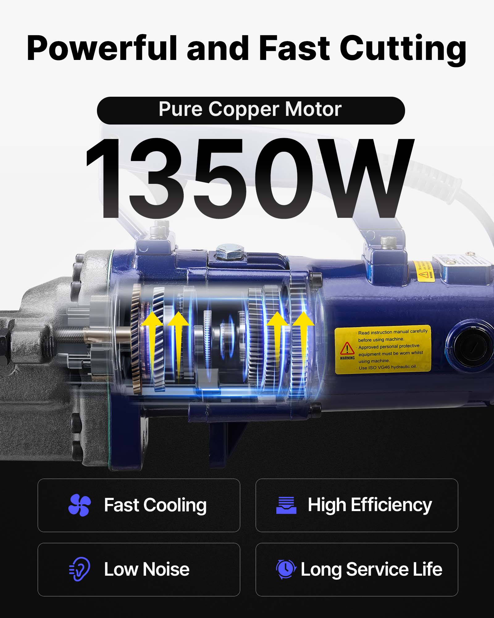 Powerful and Fast Cutting  
Pure Copper Motor  
1350W  

Read instruction manual carefully before using machine.  
Approved personal protective equipment must be worn while using machine.  
Use ISO VG46 hydraulic oil.  

Fast Cooling  
High Efficiency  
Low Noise  
Long Service Life