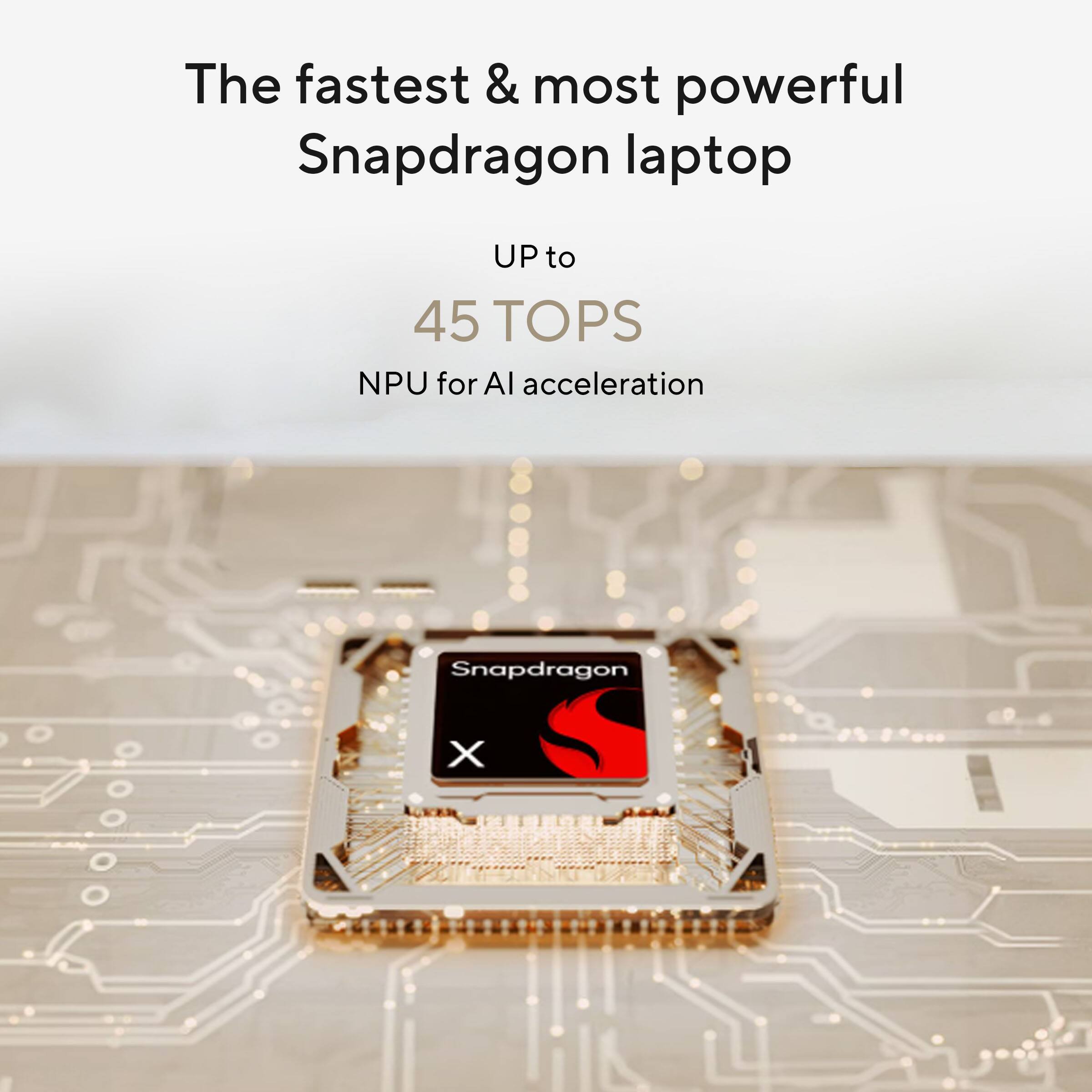 The fastest & most powerful Snapdragon laptop  
UP to 45 TOPS  
NPU for AI acceleration