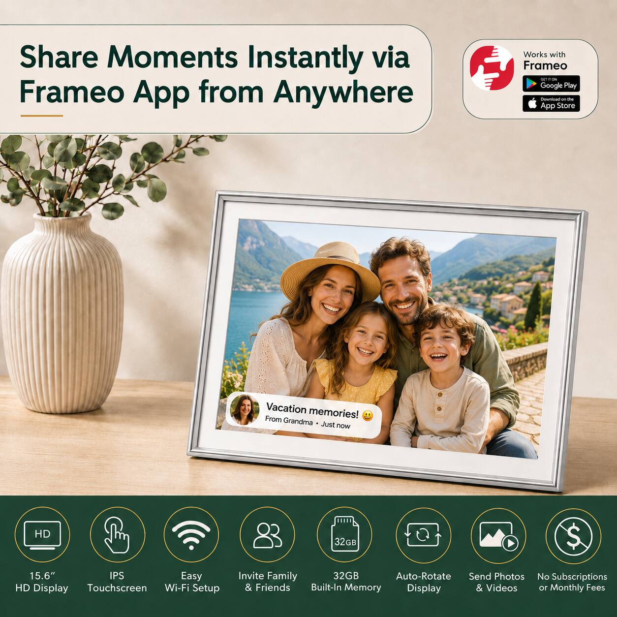 Share Moments Instantly via Frameo App from Anywhere

Works with Frameo
- Google Play
- App Store

Vacation memories! From Grandma - Just now

HD 32GB
15.6" IPS Easy HD Display Touchscreen Wi-Fi Setup Invite Family & Friends
32GB Built-In Memory
Auto-Rotate Display
Send Photos & Videos
No Subscriptions or Monthly Fees