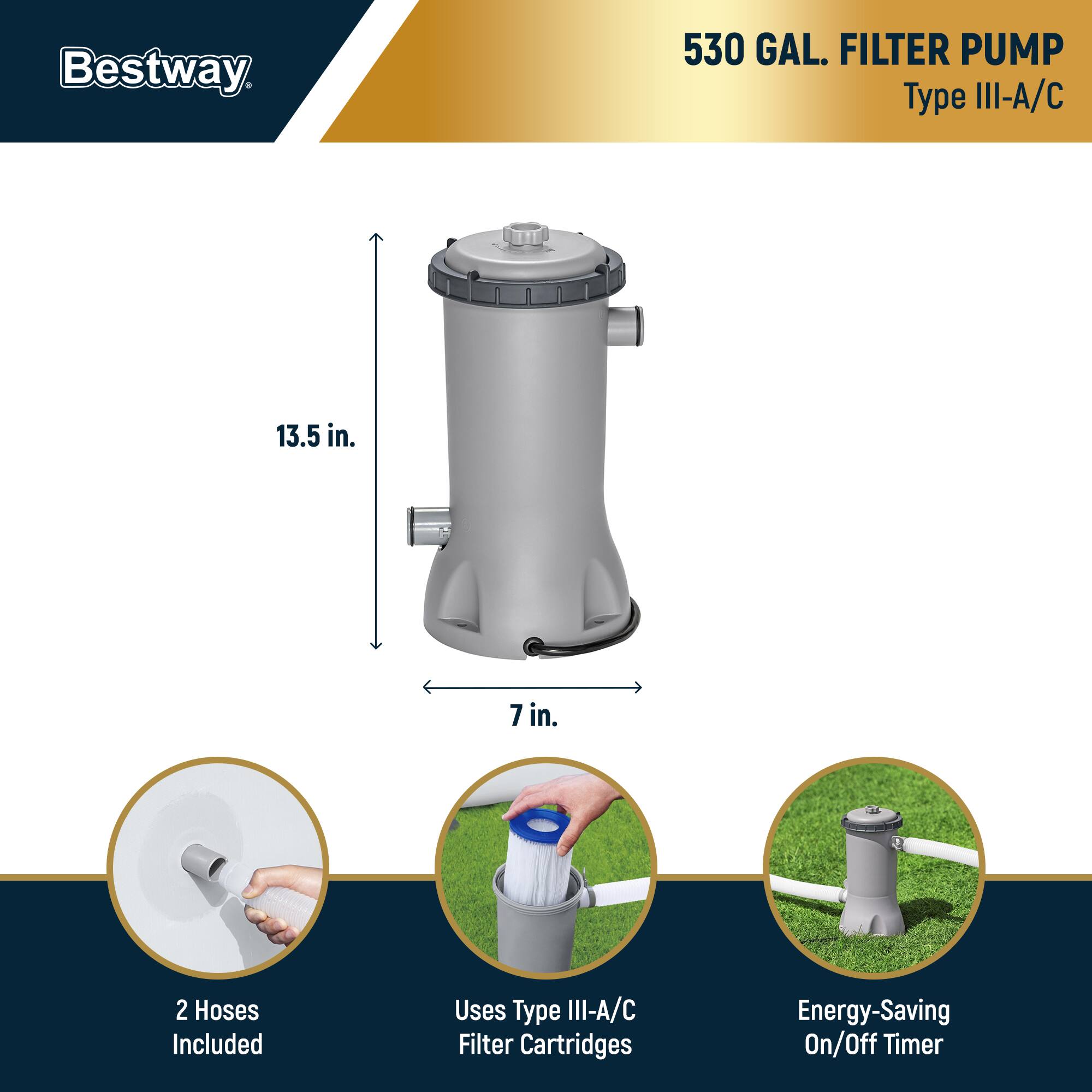 Bestway  
530 GAL. FILTER PUMP  
Type III-A/C  

13.5 in.  
7 in.  

2 Hoses Included  
Uses Type III-A/C Filter Cartridges  
Energy-Saving On/Off Timer