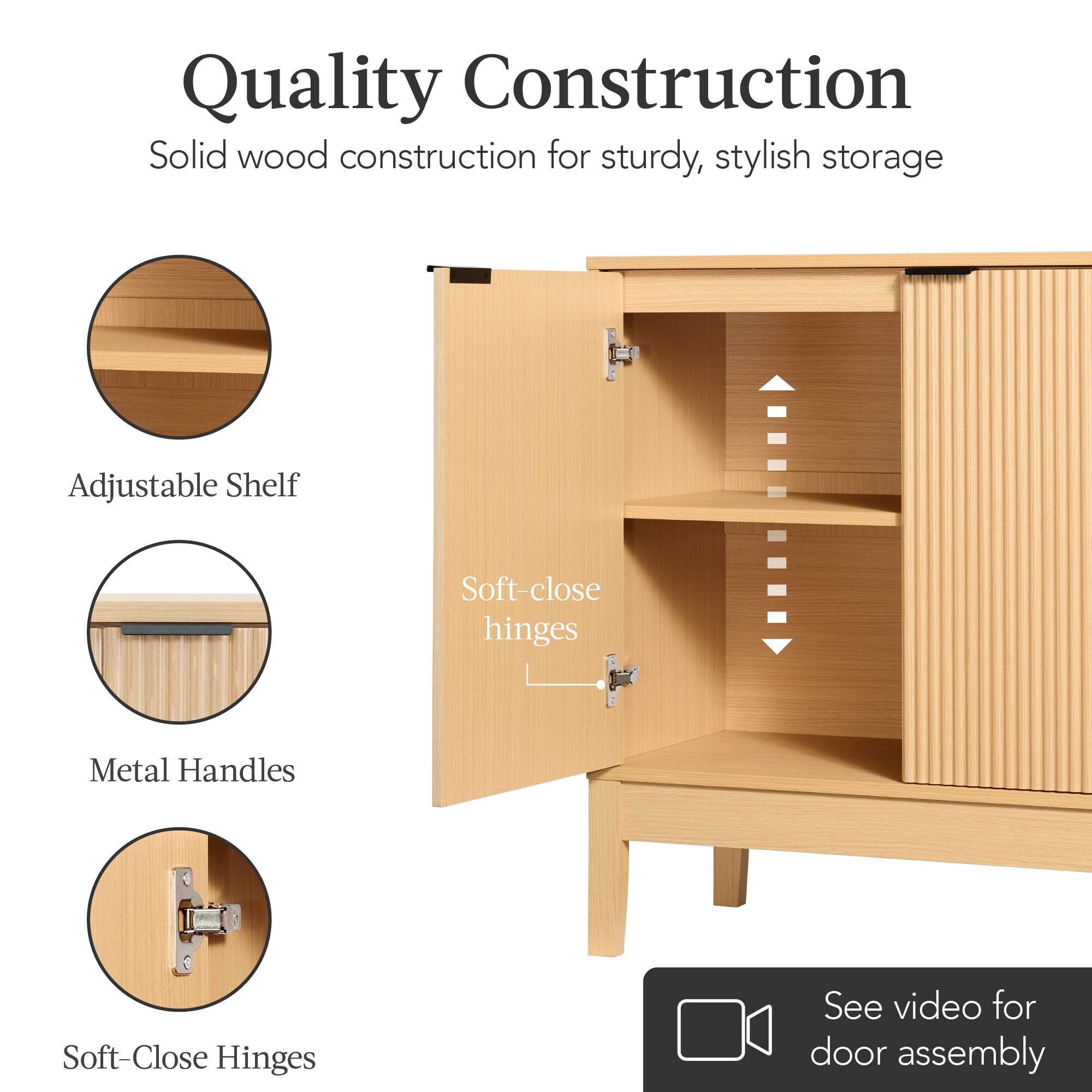 Quality Construction  
Solid wood construction for sturdy, stylish storage  

Adjustable Shelf  
Metal Handles  
Soft-Close Hinges  

Soft-close hinges  

See video for door assembly