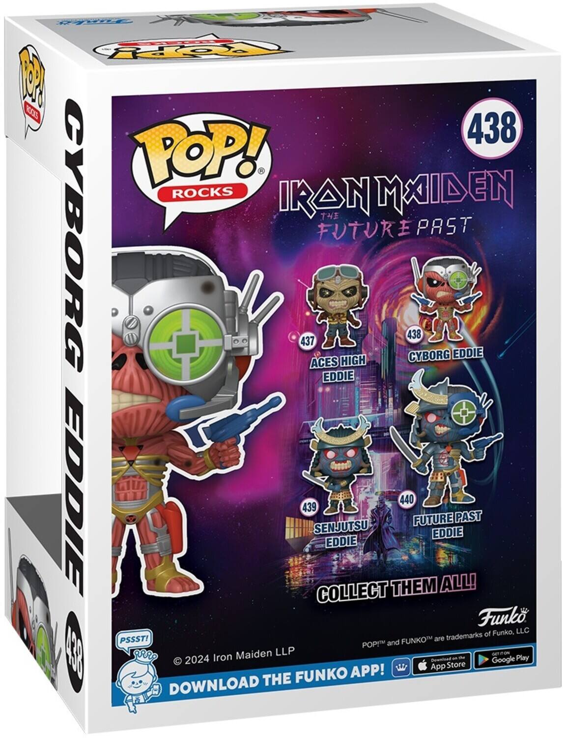 POP! ROCKS IRON MAIDEN THE FUTURE PAST CYBORG 438 CYBORG EDDIE 437 ACES HIGH EDDIE 439 SENJUTSU EDDIE 440 FUTURE EDDIE COLLECT THEM ALL! Funko of Funko, LLC POP! and FUNKO are trademarks of Funko, LLC. 2024 Iron Maiden LLP. DOWNLOAD THE FUNKO APP! Download on the App Store and Google Play.