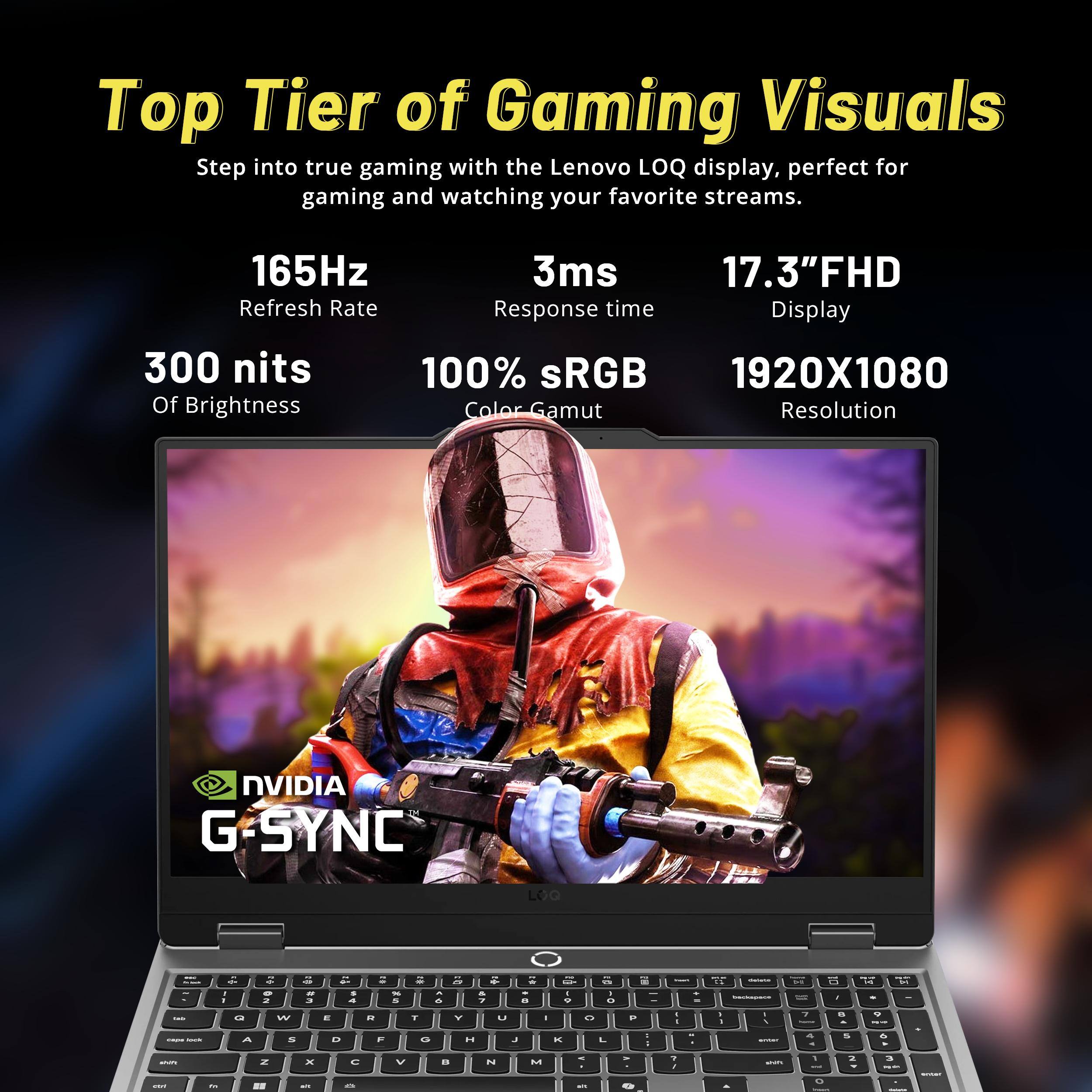 Top Tier of Gaming Visuals  
Step into true gaming with the Lenovo LOQ display, perfect for gaming and watching your favorite streams.  

- 165Hz Refresh Rate  
- 3ms Response time  
- 17.3" FHD Display  
- 300 nits Of Brightness  
- 100% sRGB Color Gamut  
- 1920X1080 Resolution  
- NVIDIA G-SYNC