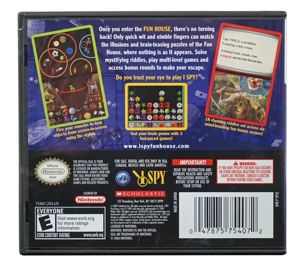 Once you enter the FUN HOUSE, there's no turning back! Only quick wit and nimble fingers can match the illusions and brain-teasing puzzles of the Fun House, where nothing is as it appears. Solve mystifying riddles, play multi-level games and access bonus rounds to make your escape. Do you trust your eye to play I SPY?

Flex your muscles to toss six objects from screen-to-screen using the stylus.

Test your brain power with 3 fast-paced games!

18 rhyming riddles set across six mind-bending fun house scenes!

www.ispyfunhouse.com

IMPORTANT! READ THE INSTRUCTION AND SEPARATE HEALTH AND SAFETY PRECAUTIONS BOOKLETS BEFORE USING YOUR SYSTEM.

WARNING: IF YOU HAVE EPILEPSY OR HAVE HAD SEIZURES OR OTHER UNUSUAL REACTIONS TO FLASHING LIGHTS OR PATTERNS, CONSULT A DOCTOR BEFORE PLAYING VIDEO GAMES.

OFFICIAL SEAL SALE RENTAL AND USE ONLY IN USA, CANADA, MEXICO AND LATIN AMERICA.

Nintendo Seal

SCHOLASTIC

EVERYONE

ESRB CONTENT RATING

Visit www.esrb.org for more ratings information.

Nintendo

Official Nintendo Seal

FOR SALE,
