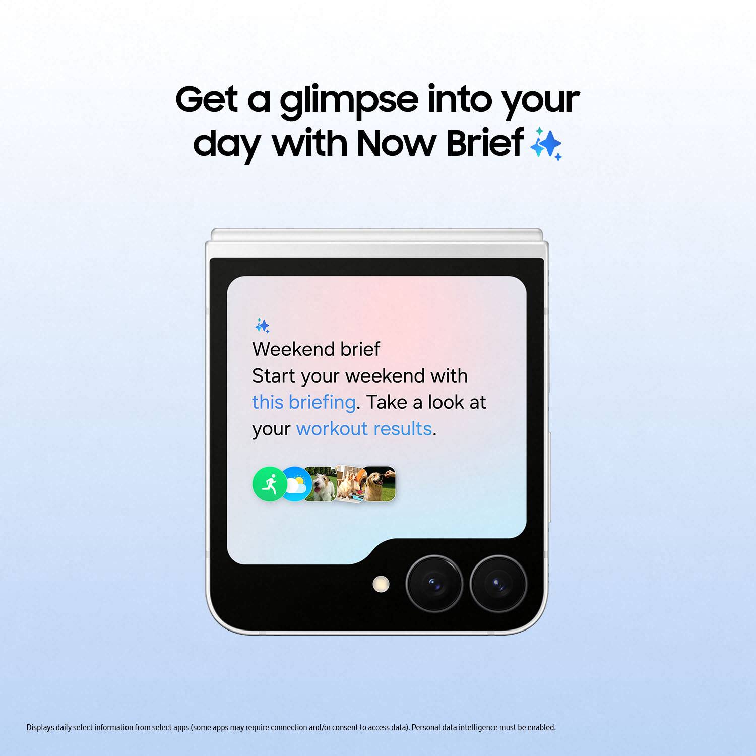 Get a glimpse into your day with Now Brief

Weekend brief
Start your weekend with this briefing. Take a look at your workout results.

Displays daily select information from select apps (some apps may require connection and/or consent to access data). Personal data intelligence must be enabled.