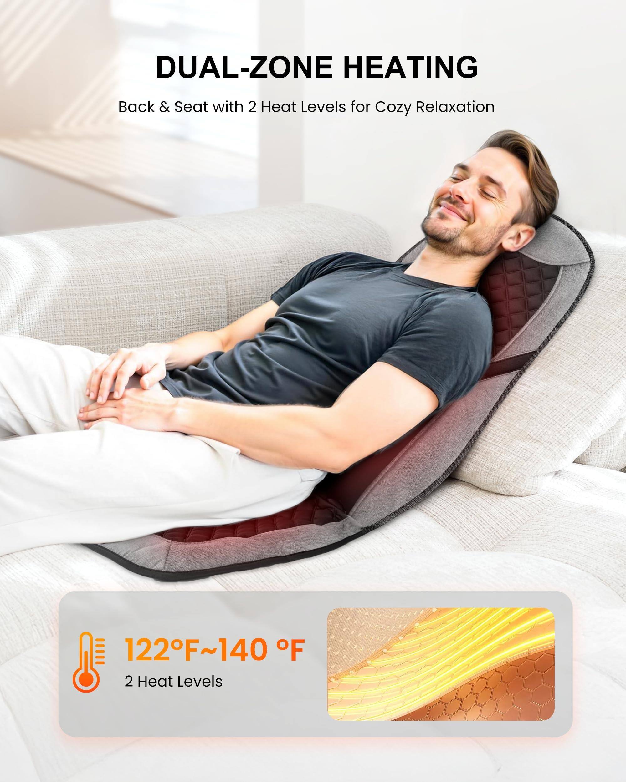 DUAL-ZONE HEATING  
Back & Seat with 2 Heat Levels for Cozy Relaxation  

122°F~140°F  
2 Heat Levels