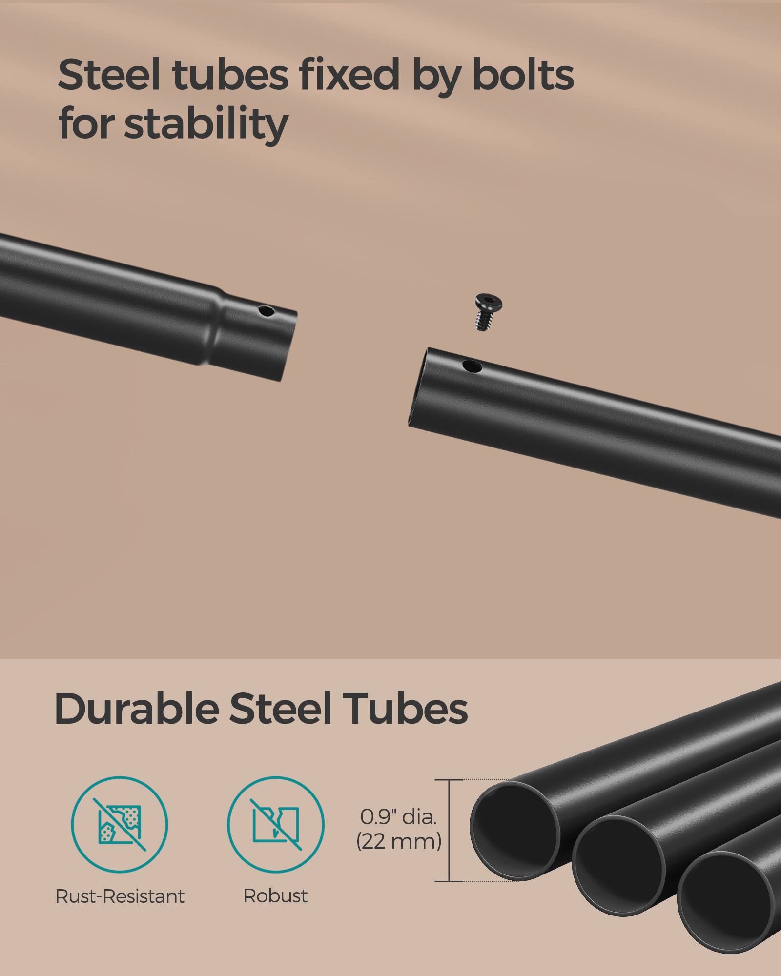 Steel tubes fixed by bolts for stability

Durable Steel Tubes

0.9" dia. (22 mm)

Rust-Resistant

Robust
