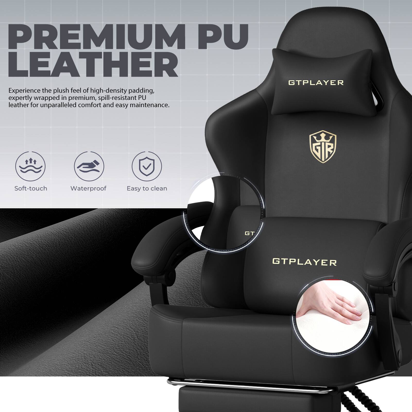 PREMIUM PU LEATHER  
Experience the plush feel of high-density padding, expertly wrapped in premium, spill-resistant PU leather for unparalleled comfort and easy maintenance.  

GTPLAYER  
SIFE  
Soft-touch  
Waterproof  
Easy to clean  
GT.