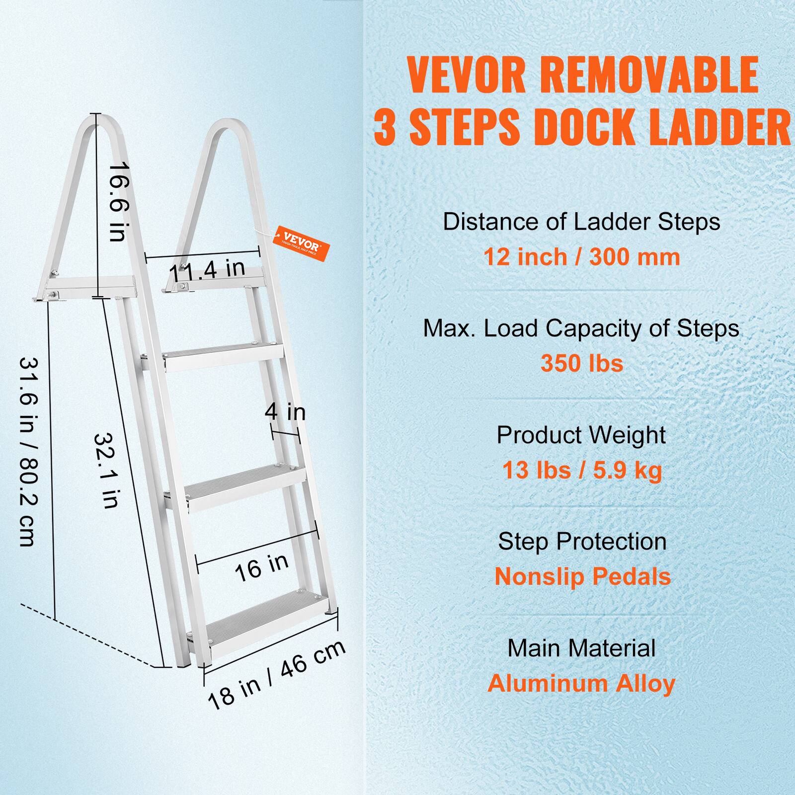 VEVOR REMOVABLE 3 STEPS DOCK LADDER

Distance of Ladder Steps: 12 inch / 300 mm

Max. Load Capacity of Steps: 350 lbs

Product Weight: 13 lbs / 5.9 kg

Step Protection: Nonslip Pedals

Main Material: Aluminum Alloy

Dimensions:
- 31.6 in / 80.2 cm
- 32.1 in
- 16.6 in
- 11.4 in
- 4 in
- 16 in
- 18 in / 46 cm