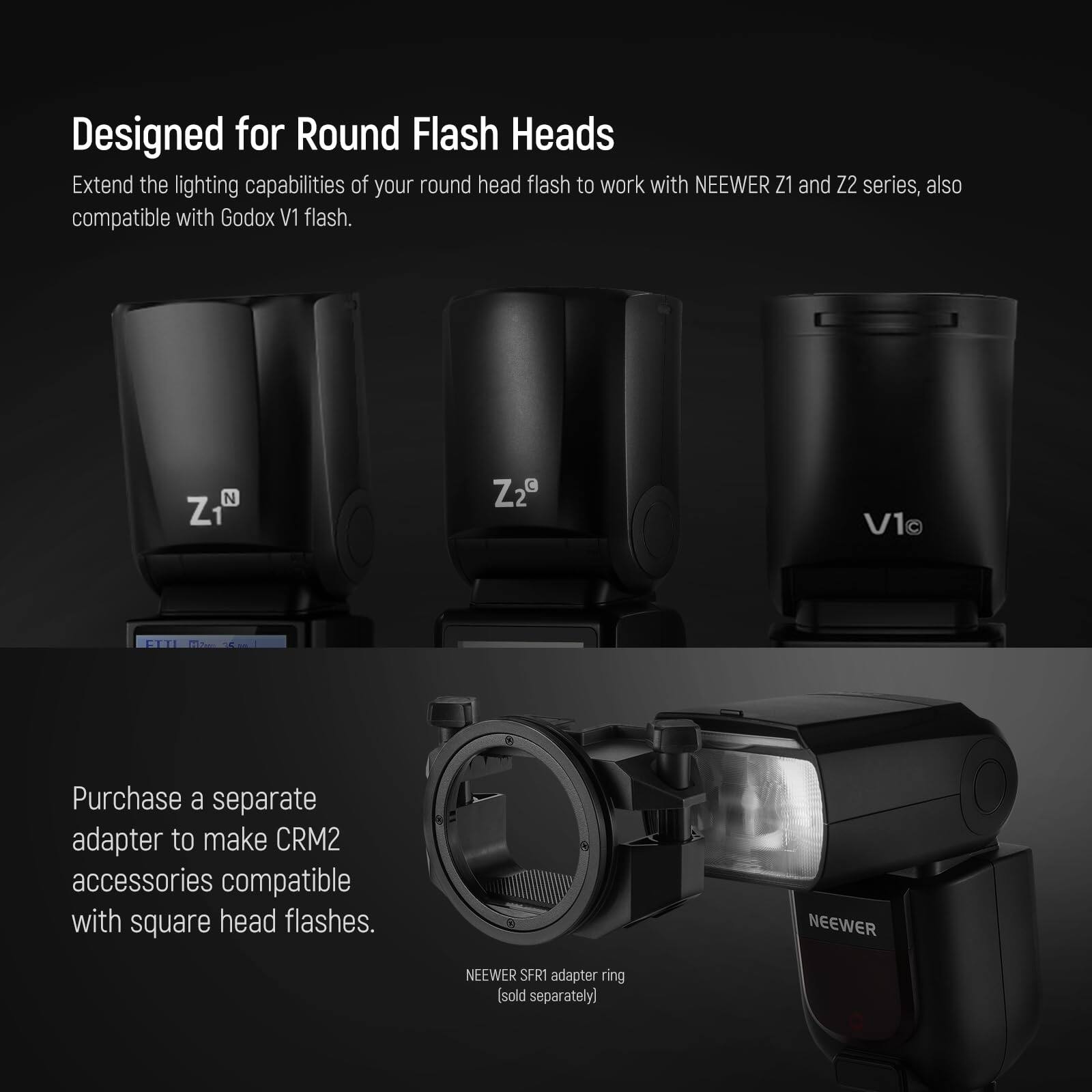 Designed for Round Flash Heads

Extend the lighting capabilities of your round head flash to work with NEEWER Z1 and Z2 series, also compatible with Godox V1 flash.

Purchase a separate adapter to make CRM2 accessories compatible with square head flashes.

NEEWER SFR1 adapter ring [sold separately]