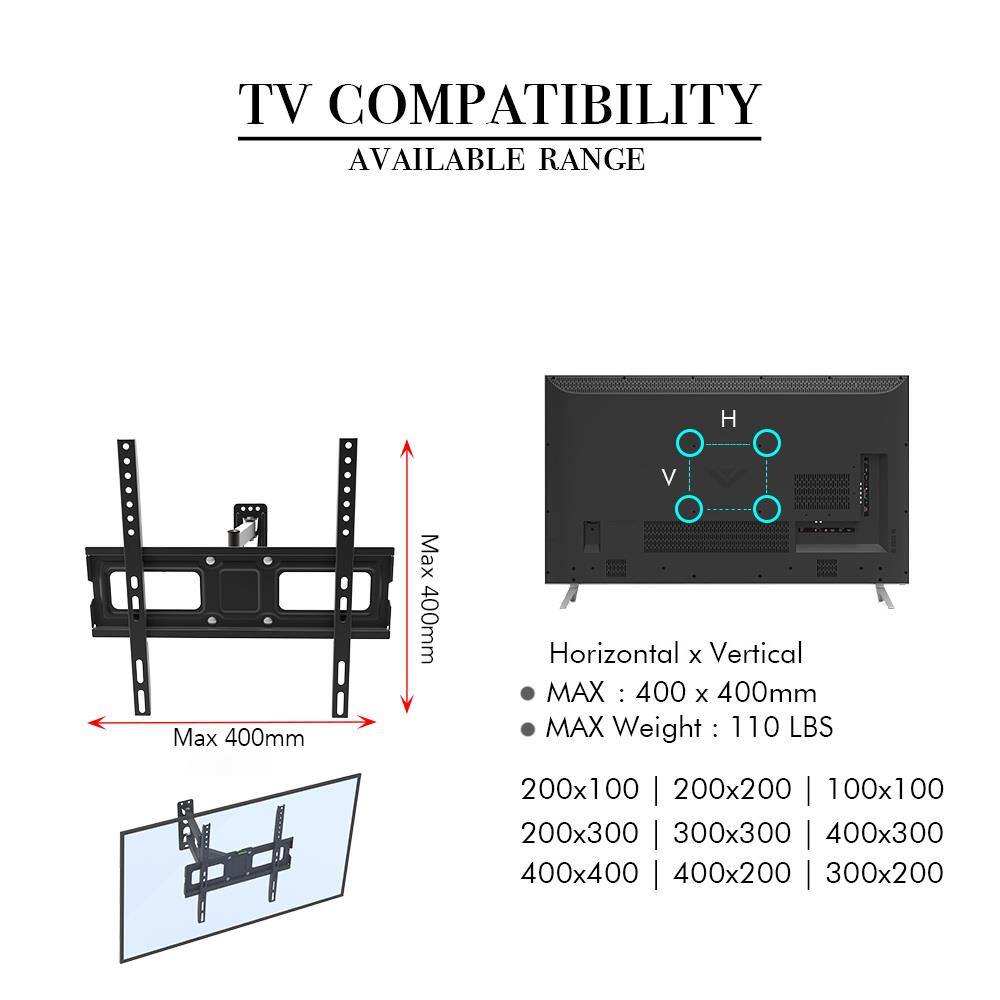 TV COMPATIBILITY  
AVAILABLE RANGE  

Max 400mm  
Max 400mm  

Horizontal x Vertical  
MAX : 400 x 400mm  
MAX Weight : 110 LBS  

200x100 | 200x200 | 100x100  
200x300 | 300x300 | 400x300  
400x400 | 400x200 | 300x200