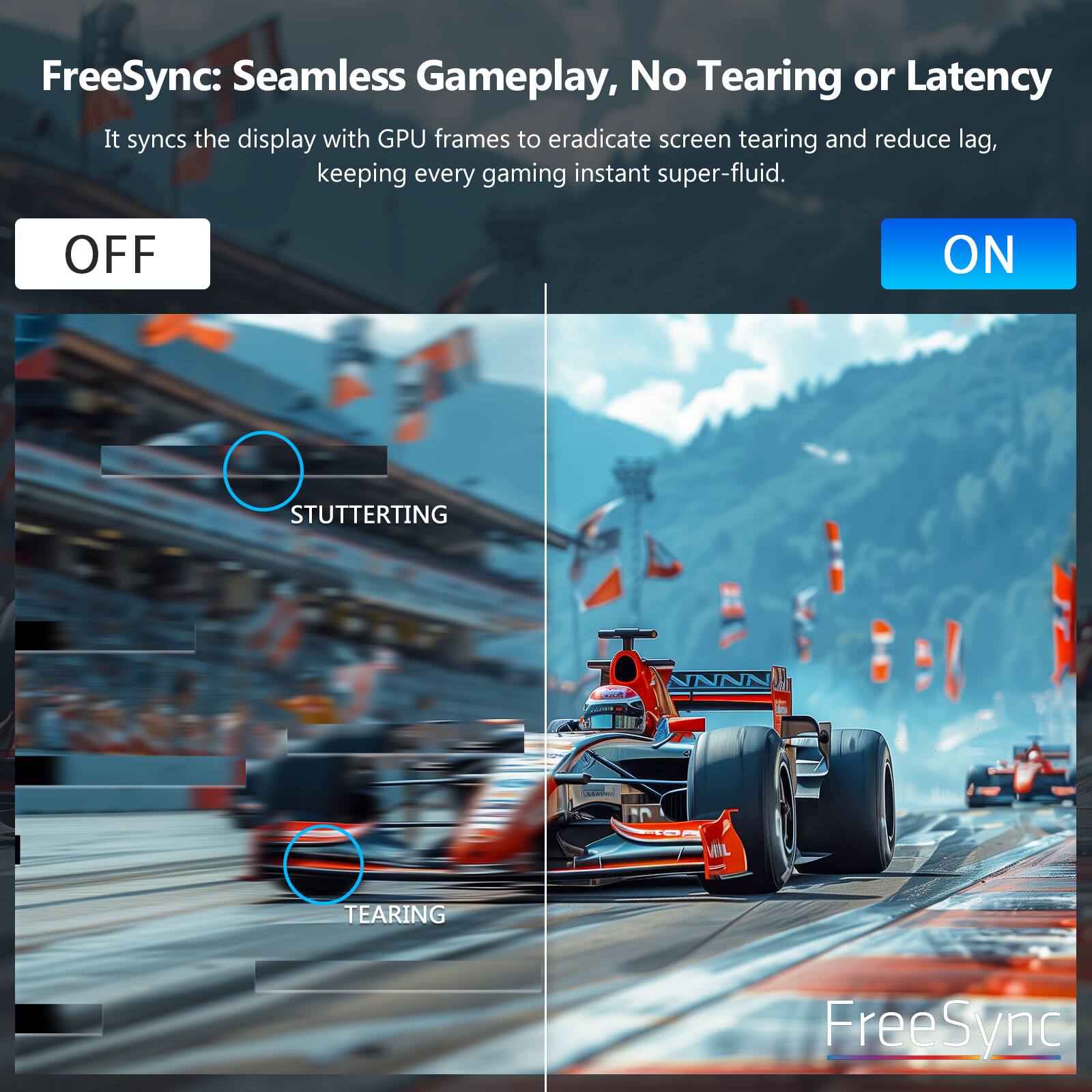 FreeSync: Seamless Gameplay, No Tearing or Latency  
It syncs the display with GPU frames to eradicate screen tearing and reduce lag, keeping every gaming instant super-fluid.  

OFF  
ON  

STUTTERING  
TEARING  

FreeSync