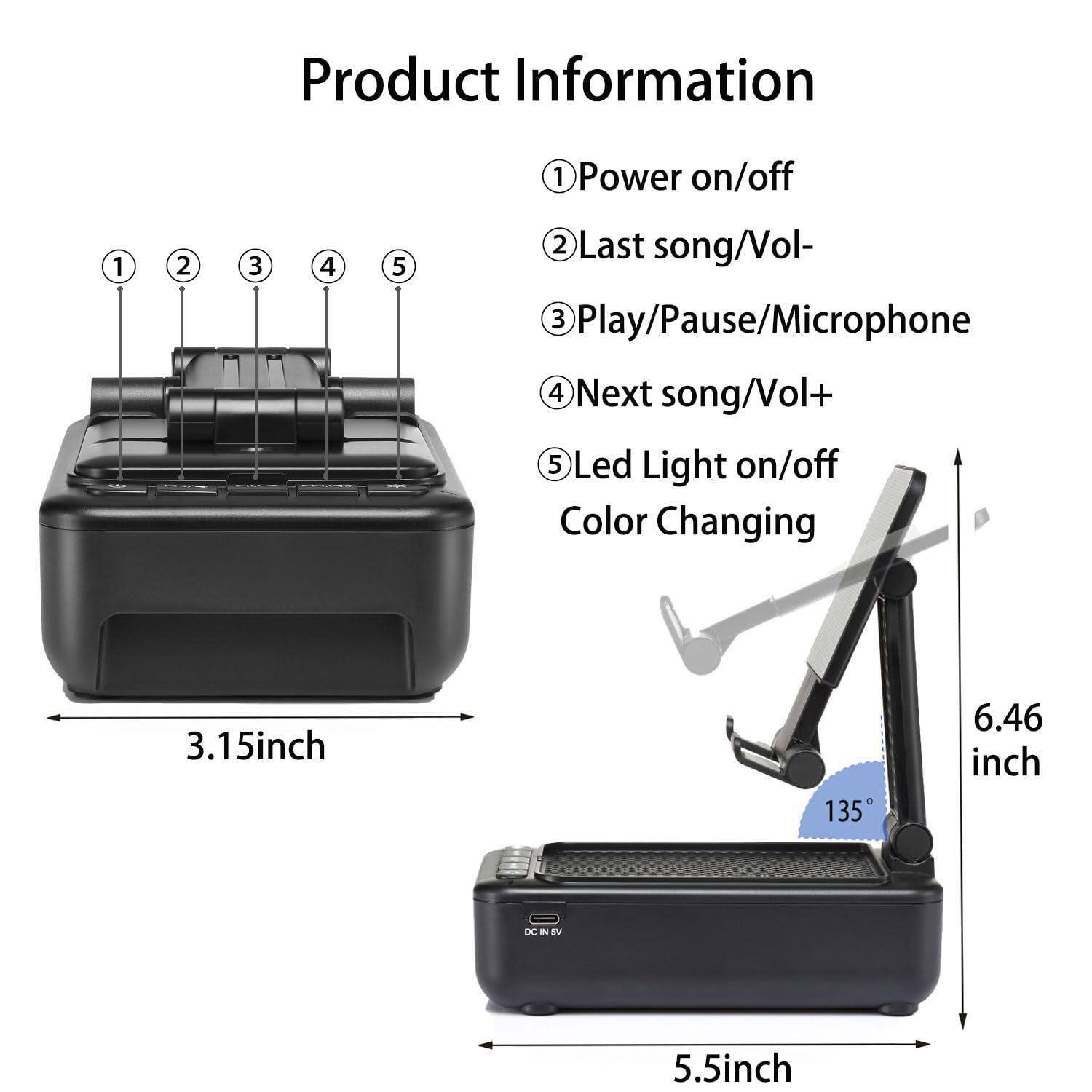 Product Information

1. Power on/off
2. Last song/Vol-
3. Play/Pause/Microphone
4. Next song/Vol+
5. Led Light on/off Color Changing

- 3.15 inch
- 5.5 inch
- 6.46 inch
- 135°
