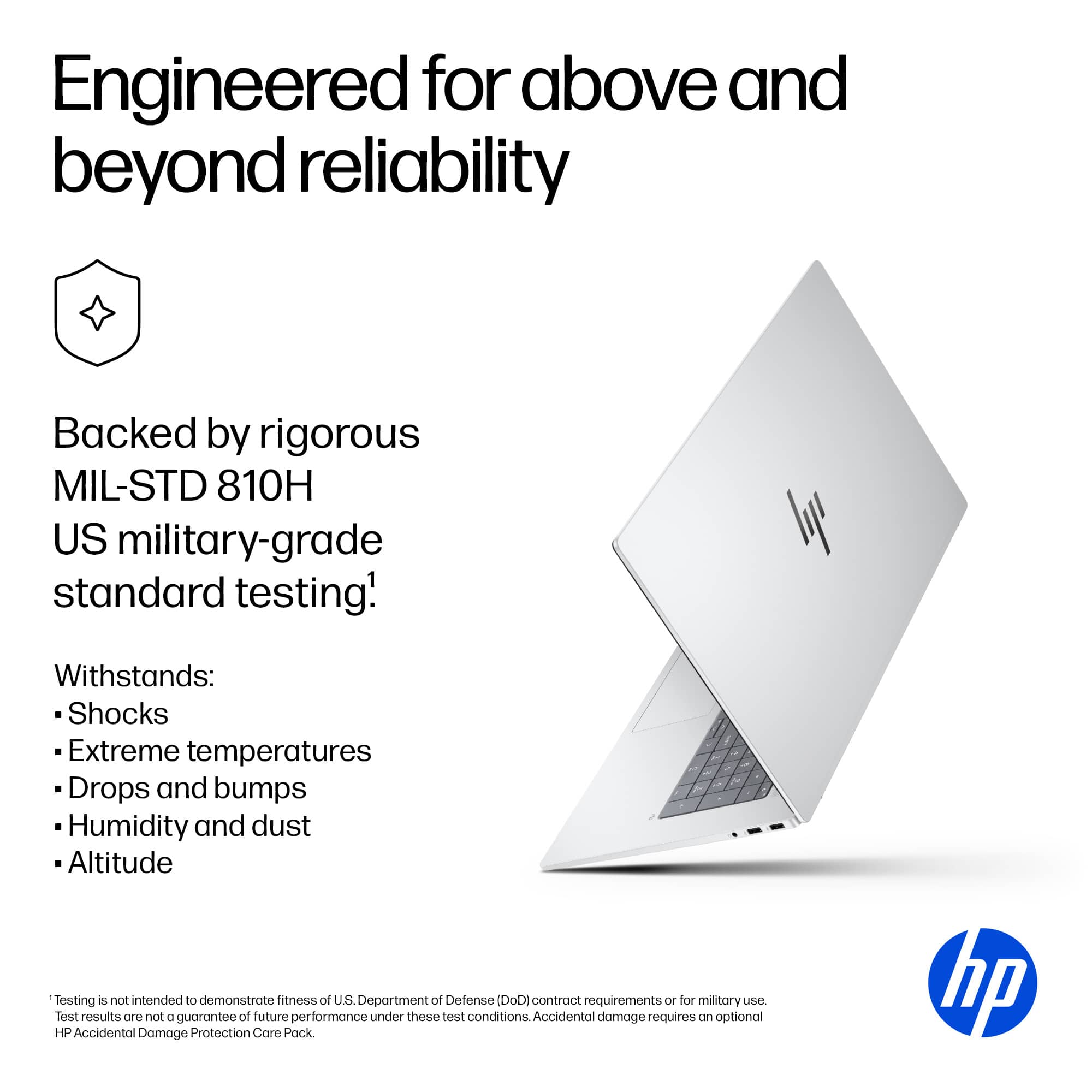 Engineered for above and beyond reliability
Backed by rigorous MIL-STD 810H US military-grade standard testing!
Withstands:
- Shocks
- Extreme temperatures
- Drops and bumps
- Humidity and dust
- Altitude
*Testing is not intended to demonstrate fitness of U.S. Department of Defense (DoD) contract requirements or for military use. Test results are not a guarantee of future performance under these test conditions. Accidental damage requires an optional HP Accidental Damage Protection Care Pack.