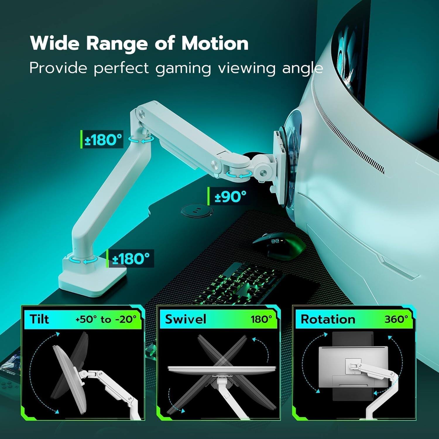 Wide Range of Motion  
Provide perfect gaming viewing angle  

- Tilt: +50° to -20°  
- Swivel: 180°  
- Rotation: 360°  

±180°  
±90°  
±180°