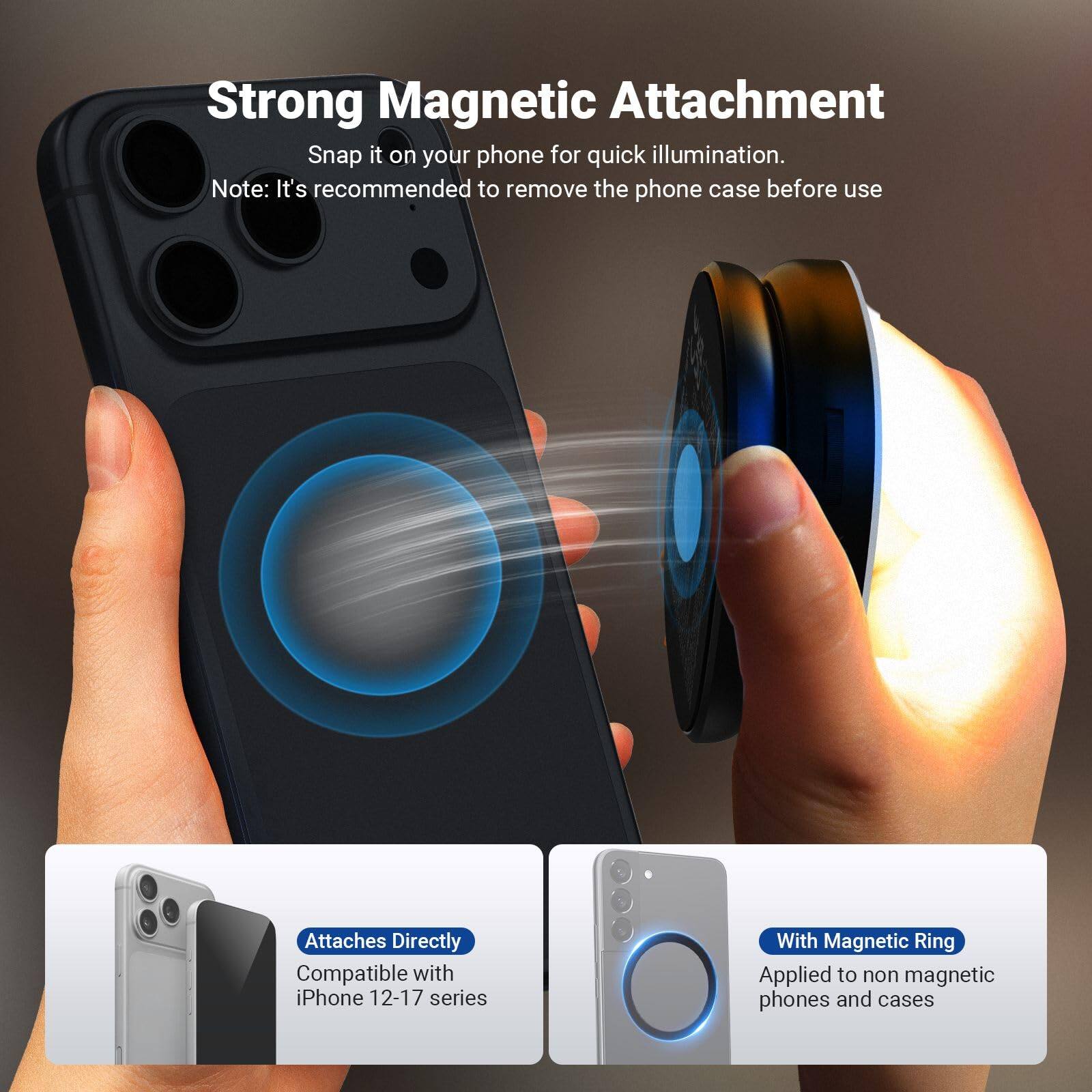 Strong Magnetic Attachment  
Snap it on your phone for quick illumination.  
Note: It's recommended to remove the phone case before use  

Attaches Directly  
Compatible with iPhone 12-17 series  

With Magnetic Ring  
Applied to non-magnetic phones and cases