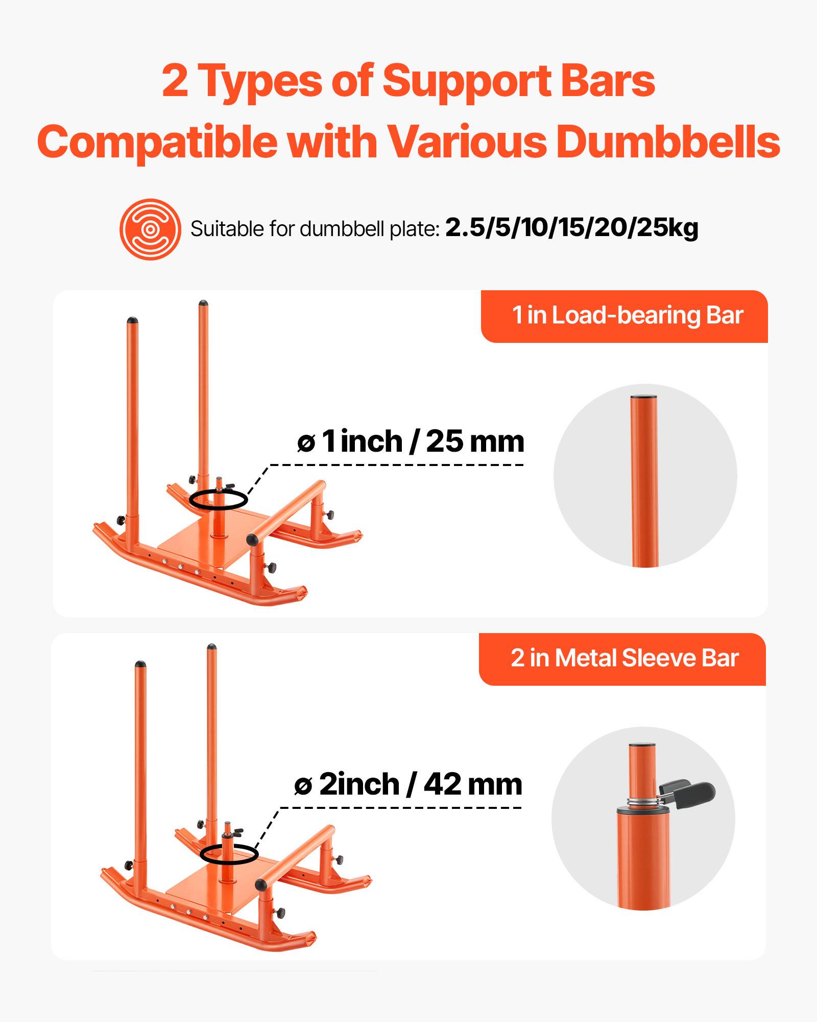 2 Types of Support Bars  
Compatible with Various Dumbbells  

Suitable for dumbbell plate: 2.5/5/10/15/20/25kg  

1 in Load-bearing Bar  
Ø 1 inch / 25 mm  

2 in Metal Sleeve Bar  
Ø 2 inch / 42 mm