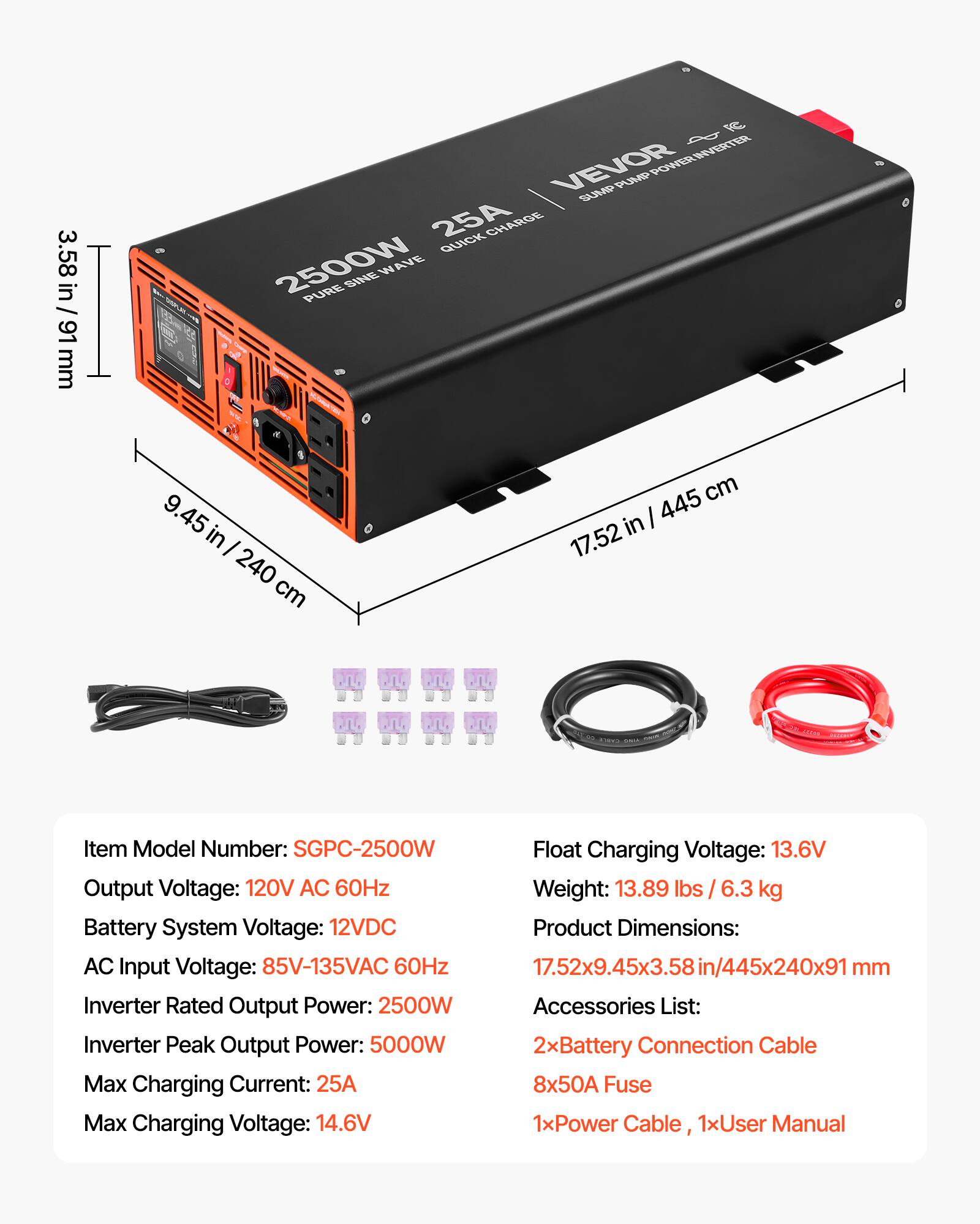 3.58 in / 91 mm

POWER INVERTER INVERTER VEVOR SUMP PUMP 25A QUICK CHARGE 2500W SINE WAVE PURE

9.45 in / 240 cm

445 cm in / 17.52

Item Model Number: SGPC-2500W

Float Charging Voltage: 13.6V

Output Voltage: 120V AC 60Hz

Weight: 13.89 lbs / 6.3 kg

Battery System Voltage: 12VDC

Product Dimensions: 17.52x9.45x3.58in/445x240x91mm

AC Input Voltage: 85V-135VAC 60Hz

Inverter Rated Output Power: 2500W

Accessories List: 2xBattery Connection Cable, 8x50A Fuse, 1xPower Cable, 1xUser Manual

Inverter Peak Output Power: 5000W

Max Charging Current: 25A

Max Charging Voltage: 