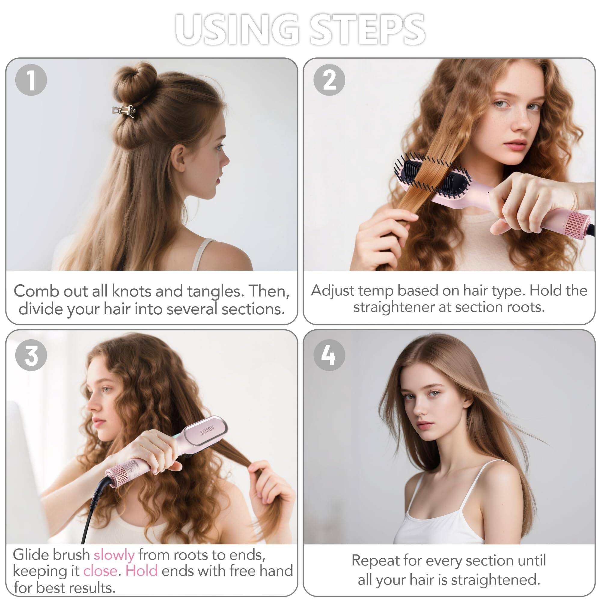 1. **Using Steps**

   - **Step 1:** Comb out all knots and tangles. Then, divide your hair into several sections.

   - **Step 2:** Adjust temp based on hair type. Hold the straightener at section roots.

   - **Step 3:** Glide brush slowly from roots to ends, keeping it close. Hold ends with free hand for best results.

   - **Step 4:** Repeat for every section until all your hair is straightened.