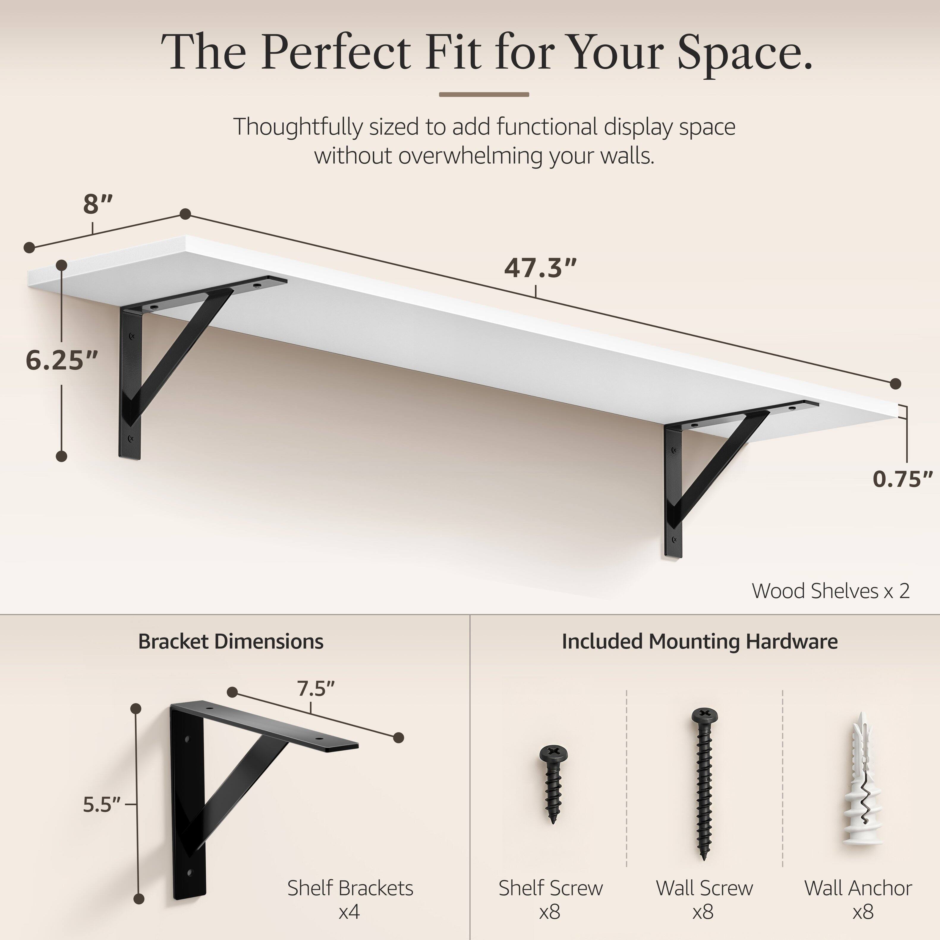 The Perfect Fit for Your Space.  
Thoughtfully sized to add functional display space without overwhelming your walls.  

8"  
47.3"  
6.25"  
0.75"  

Wood Shelves x 2  
Bracket Dimensions  
Included Mounting Hardware  

7.5"  
5.5"  

Shelf Brackets x4  
Shelf Screw x8  
Wall Screw x8  
Wall Anchor x8