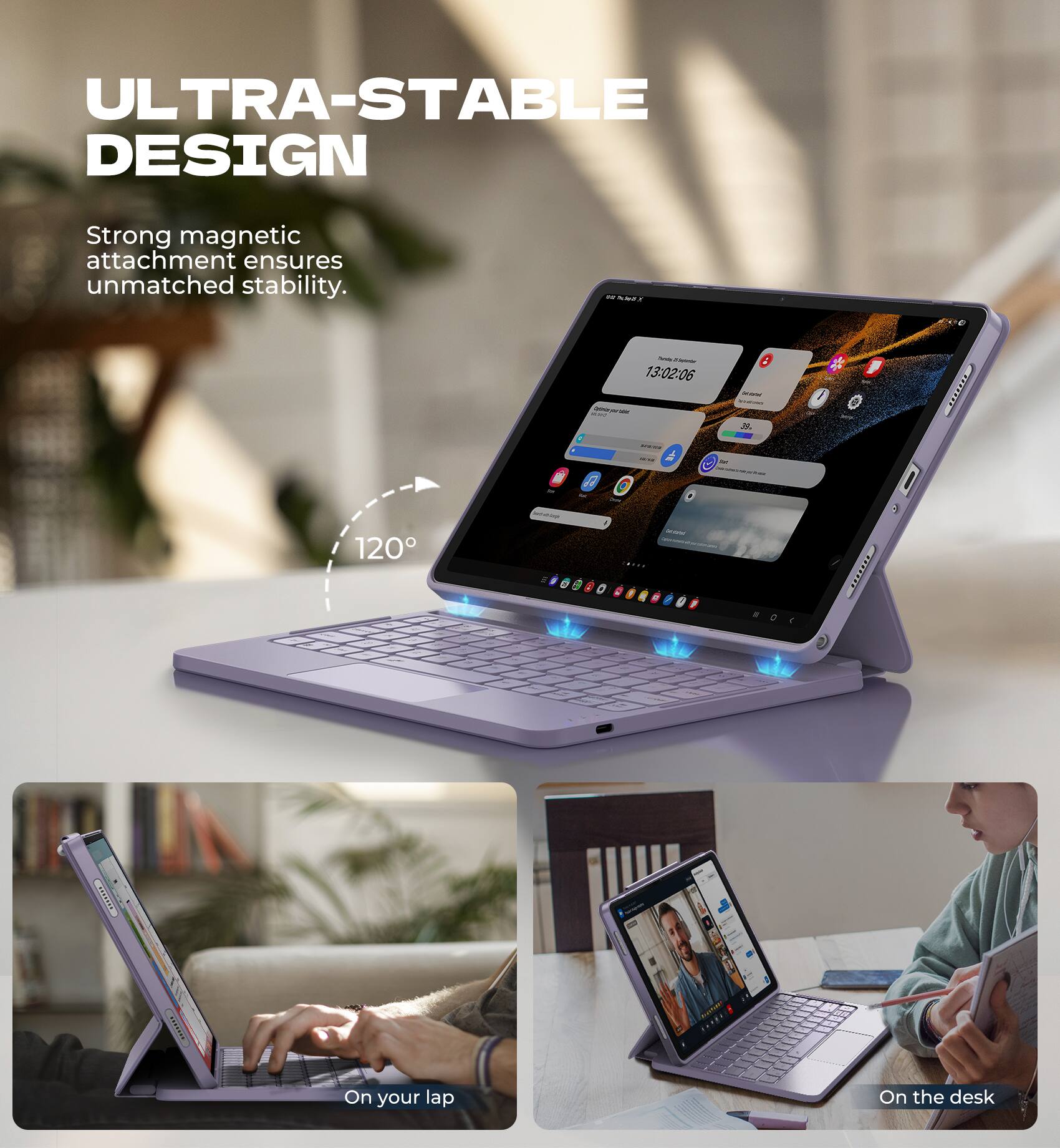 ULTRA-STABLE DESIGN  
Strong magnetic attachment ensures unmatched stability.  

120°  

On your lap  
On the desk