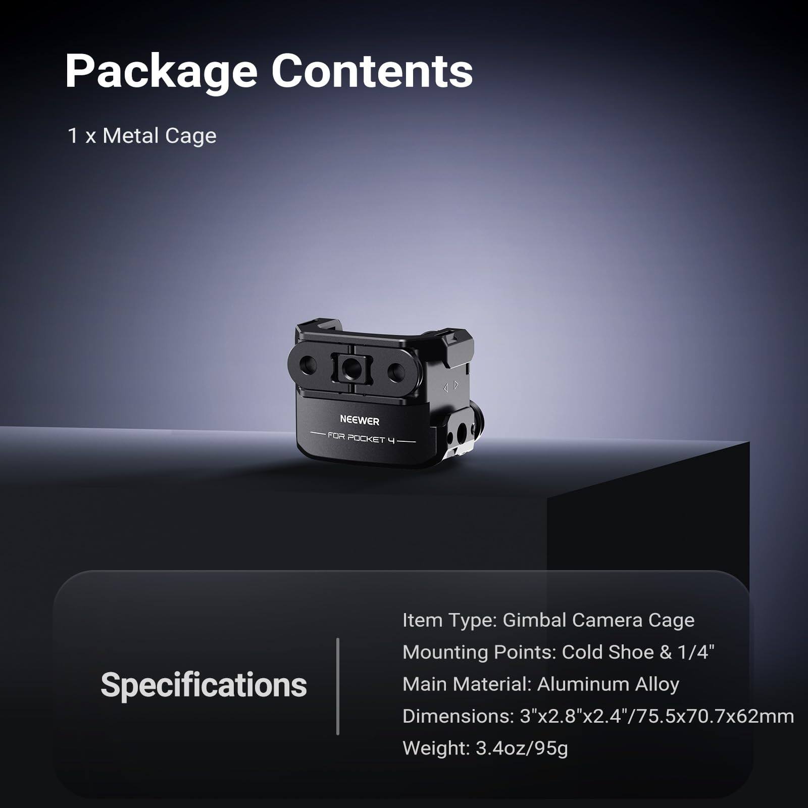 Package Contents  
1 x Metal Cage NEEWER FOR POCKET 4  

Specifications  
Item Type: Gimbal Camera Cage  
Mounting Points: Cold Shoe & 1/4"  
Main Material: Aluminum Alloy  
Dimensions: 3"x2.8"x2.4"/75.5x70.7x62mm  
Weight: 3.4oz/95g