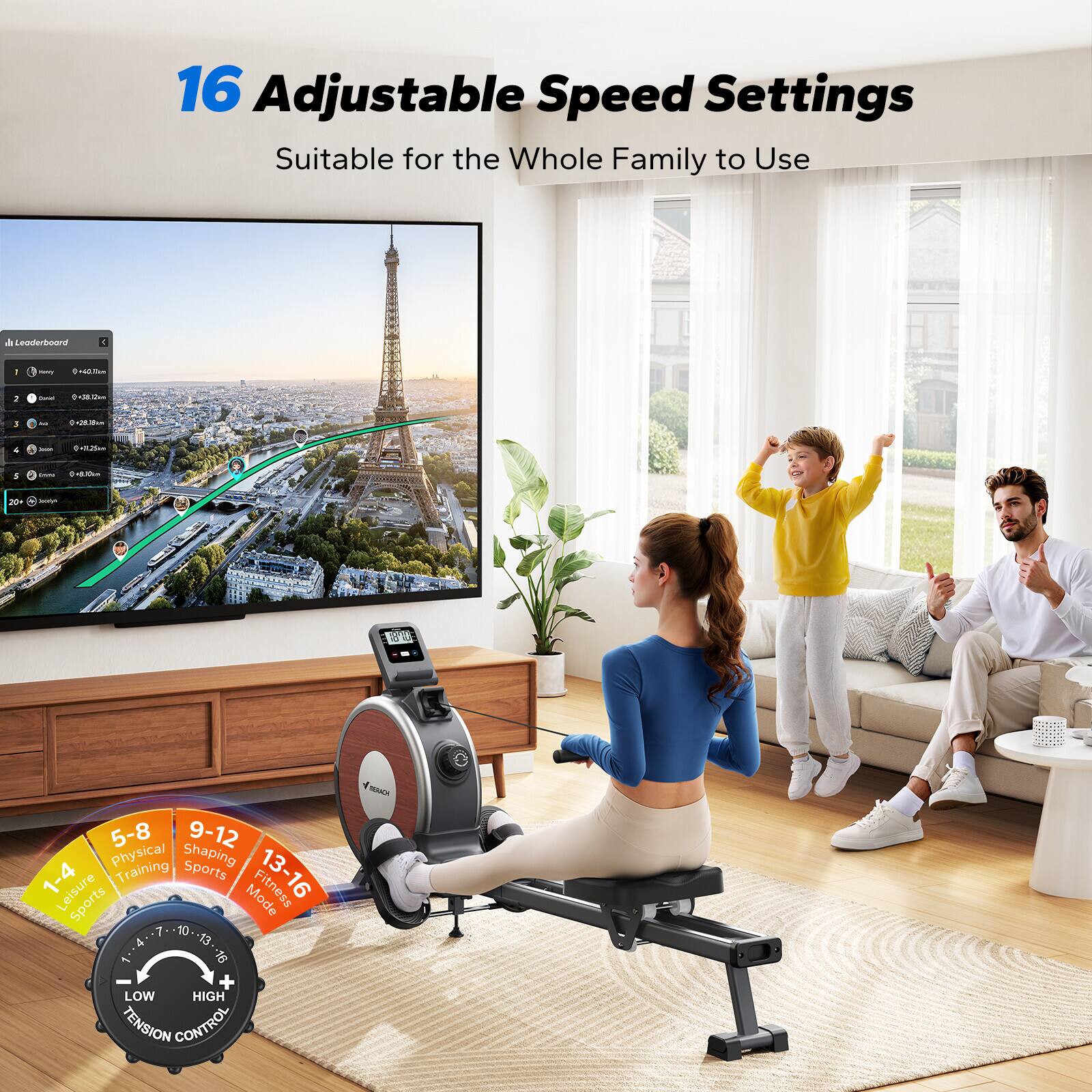 16 Adjustable Speed Settings  
Suitable for the Whole Family to Use  

Leaderboard - I BiM 2 - 1 : 1 n 1 5-8 9-12 Physical Shaping 1-4 Training Sports 13-16 Leisure Sports Mode 7 10 4 13 9 + LOW HIGH TENSION CONTROL  

5-8 Physical Shaping  
9-12 Training Sports  
13-16 Leisure Sports Mode  

1-4 Leisure Sports  

LOW HIGH TENSION CONTROL