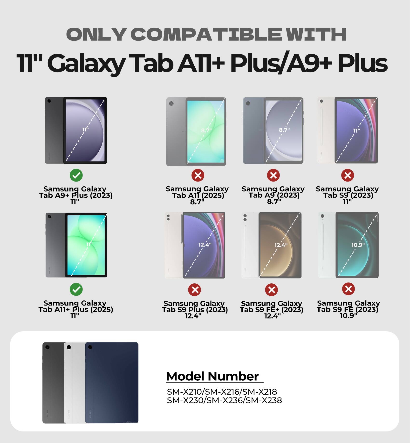 ONLY COMPATIBLE WITH 11" Galaxy Tab A11+ Plus/A9+ Plus

8.7" Samsung Galaxy Tab A9+ Plus (2023) 11" x x x Samsung Galaxy Tab A11 (2025) Tab A9 (2023) Tab S9 (2023) 8.7 8.7" 11" 12.4" 12.4" 10.9" Samsung Galaxy Tab A11+ Plus (2025) 11" x x x Samsung Galaxy Tab S9 Plus (2023) Tab S9 FE+ (2023) Tab S9 FE (2023) 12.4" 12.4" 10.9" Model Number SM-X210/SM-X216/SM-X218 SM-X230/SM-X236/SM-X238
