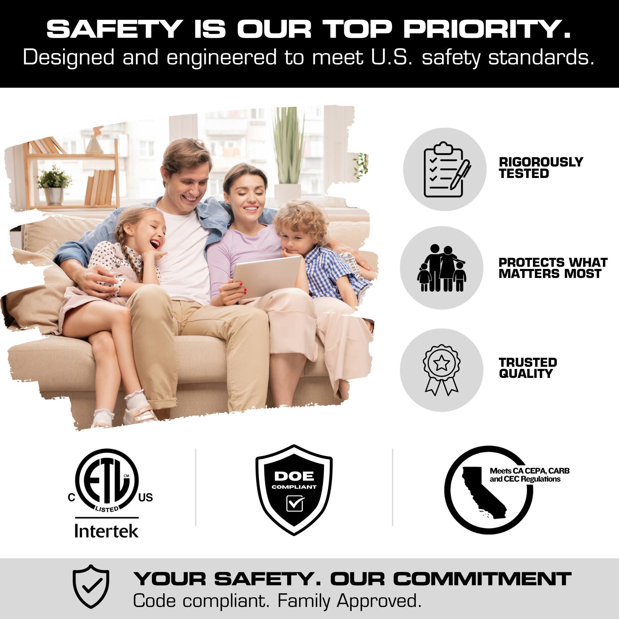 SAFETY IS OUR TOP PRIORITY.  
Designed and engineered to meet U.S. safety standards.  

RIGOROUSLY TESTED  
PROTECTS WHAT MATTERS MOST  
TRUSTED QUALITY  

C ETL US LISTED Intertek  
DOE COMPLIANT  
Meets CA CEPA, CARB and CEC Regulations  

YOUR SAFETY. OUR COMMITMENT  
Code compliant. Family Approved.