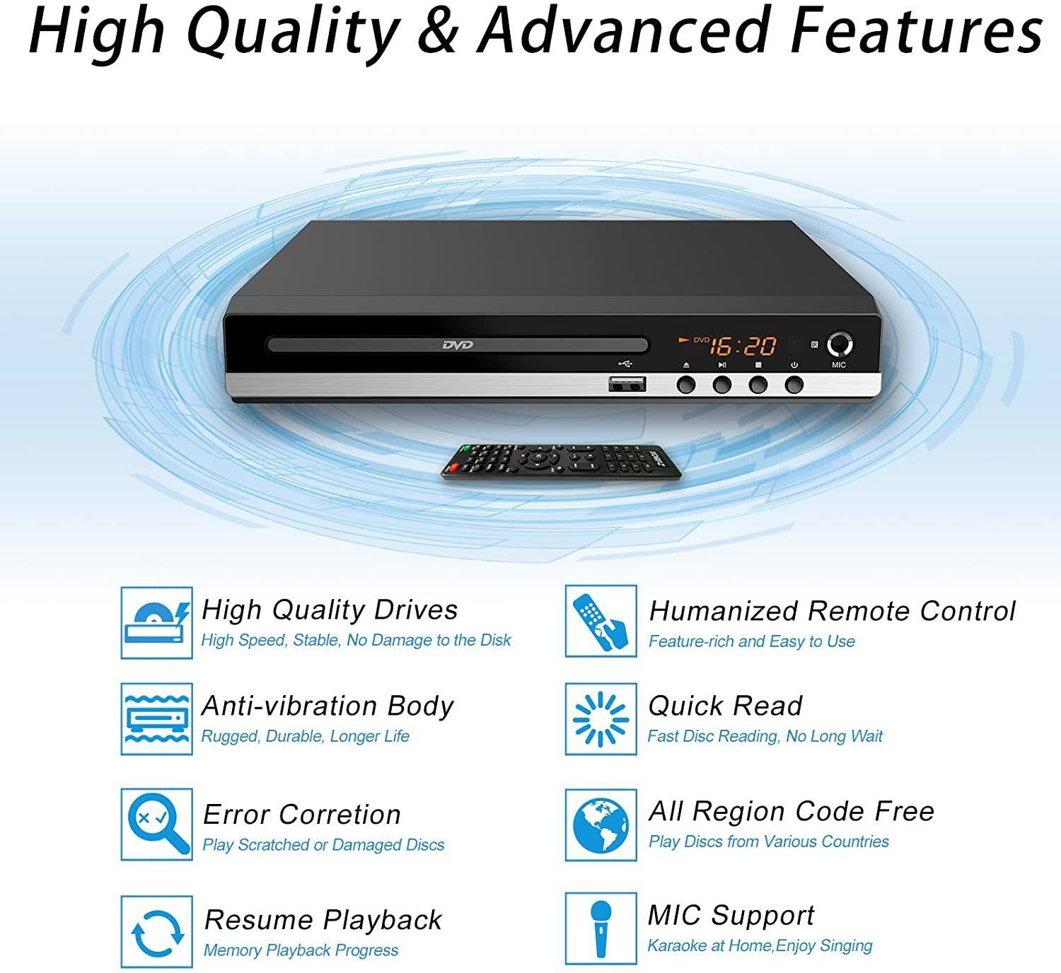 High Quality & Advanced Features

- High Quality Drives
  - High Speed, Stable, No Damage to the Disk

- Anti-vibration Body
  - Rugged, Durable, Longer Life

- Error Correction
  - Play Scratched or Damaged Discs

- Resume Playback
  - Memory Playback Progress

- Humanized Remote Control
  - Feature-rich and Easy to Use

- Quick Read
  - Fast Disc Reading, No Long Wait

- All Region Code Free
  - Play Discs from Various Countries

- MIC Support
  - Karaoke at Home, Enjoy Singing