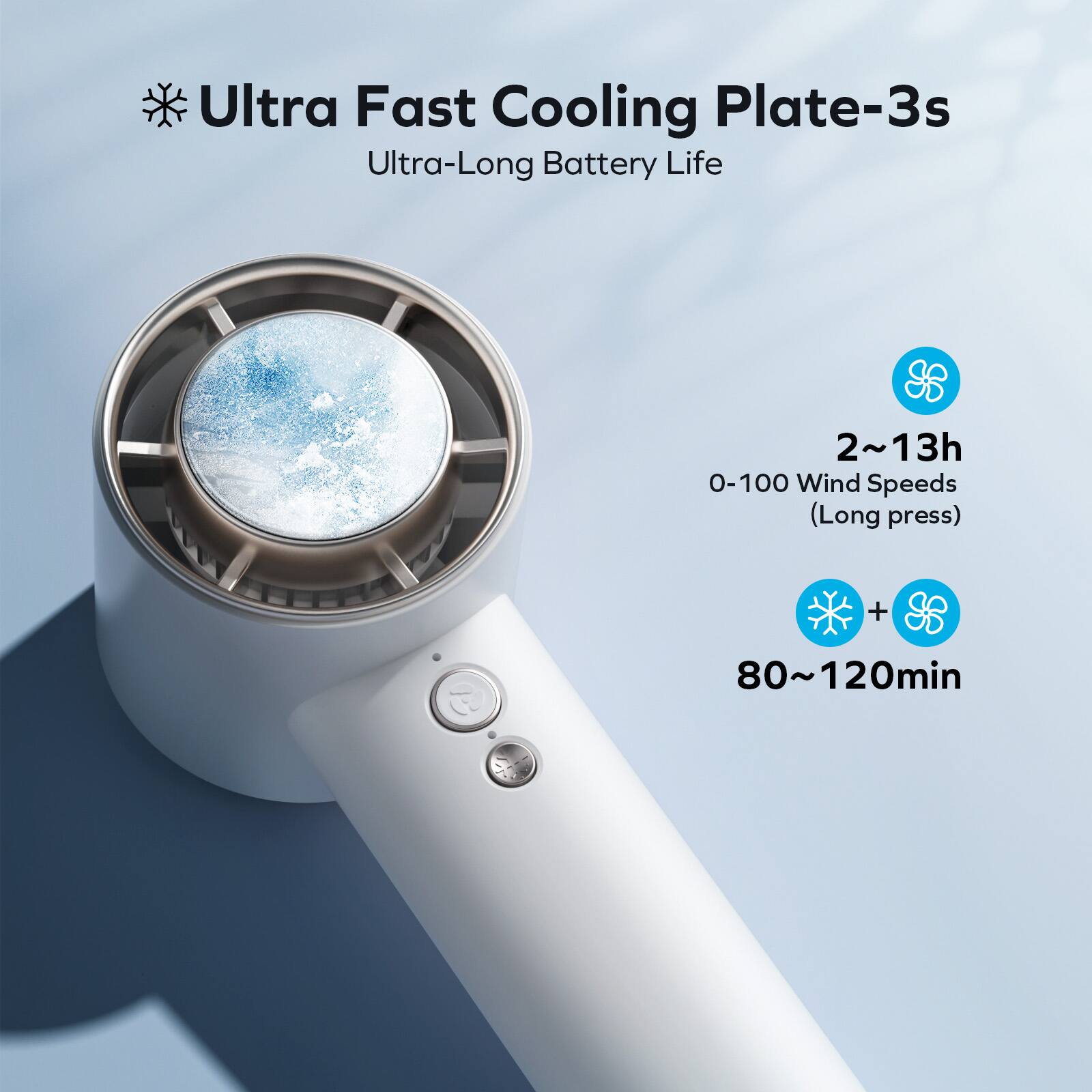 Ultra Fast Cooling Plate-3s  
Ultra-Long Battery Life  

2~13h  
0-100 Wind Speeds (Long press)  

80~120min