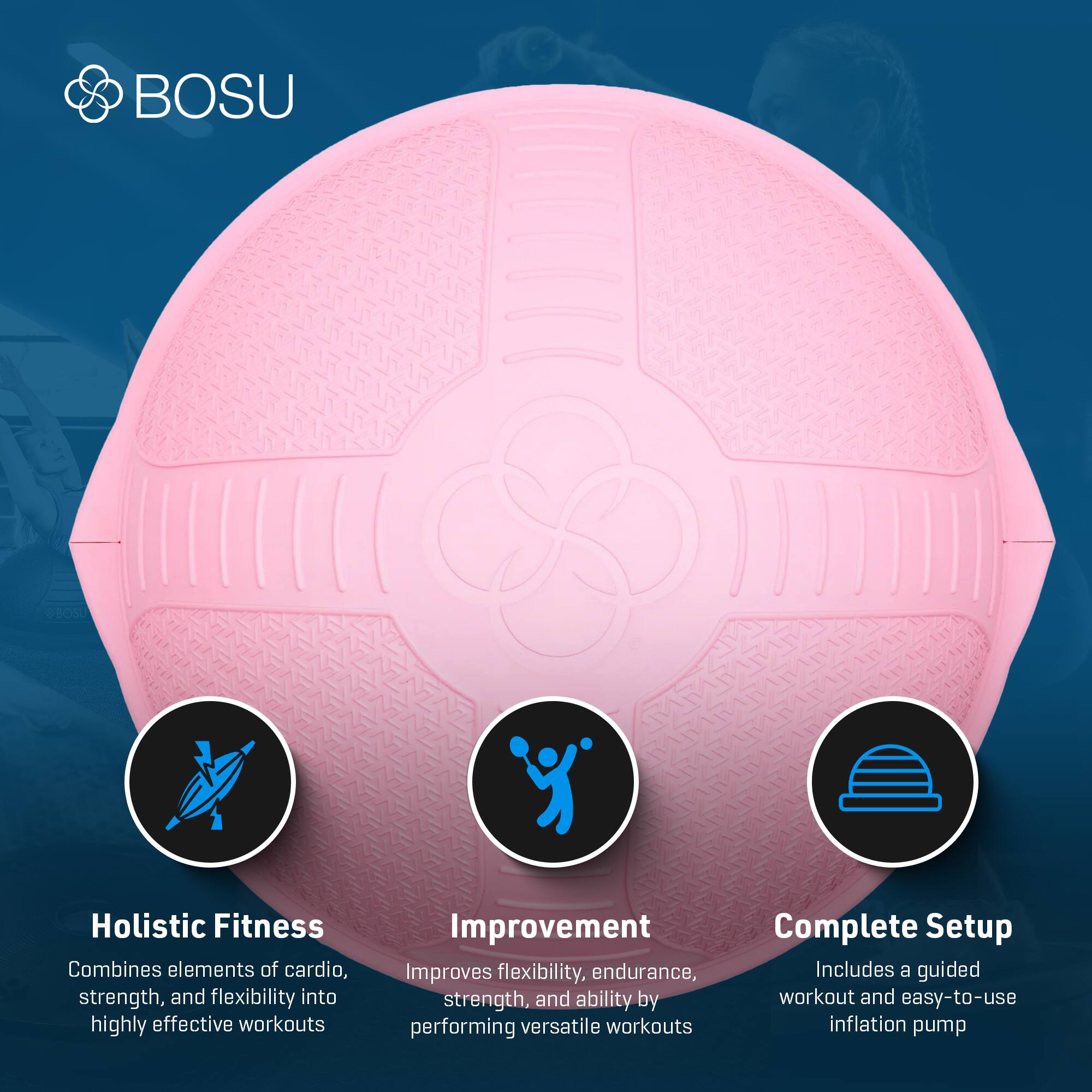 BOSU Holistic Fitness Combines elements of cardio, strength, and flexibility into highly effective workouts. Improvement: Improves flexibility, endurance, strength, and ability by performing versatile workouts. Complete Setup: Includes a guided workout and easy-to-use inflation pump.
