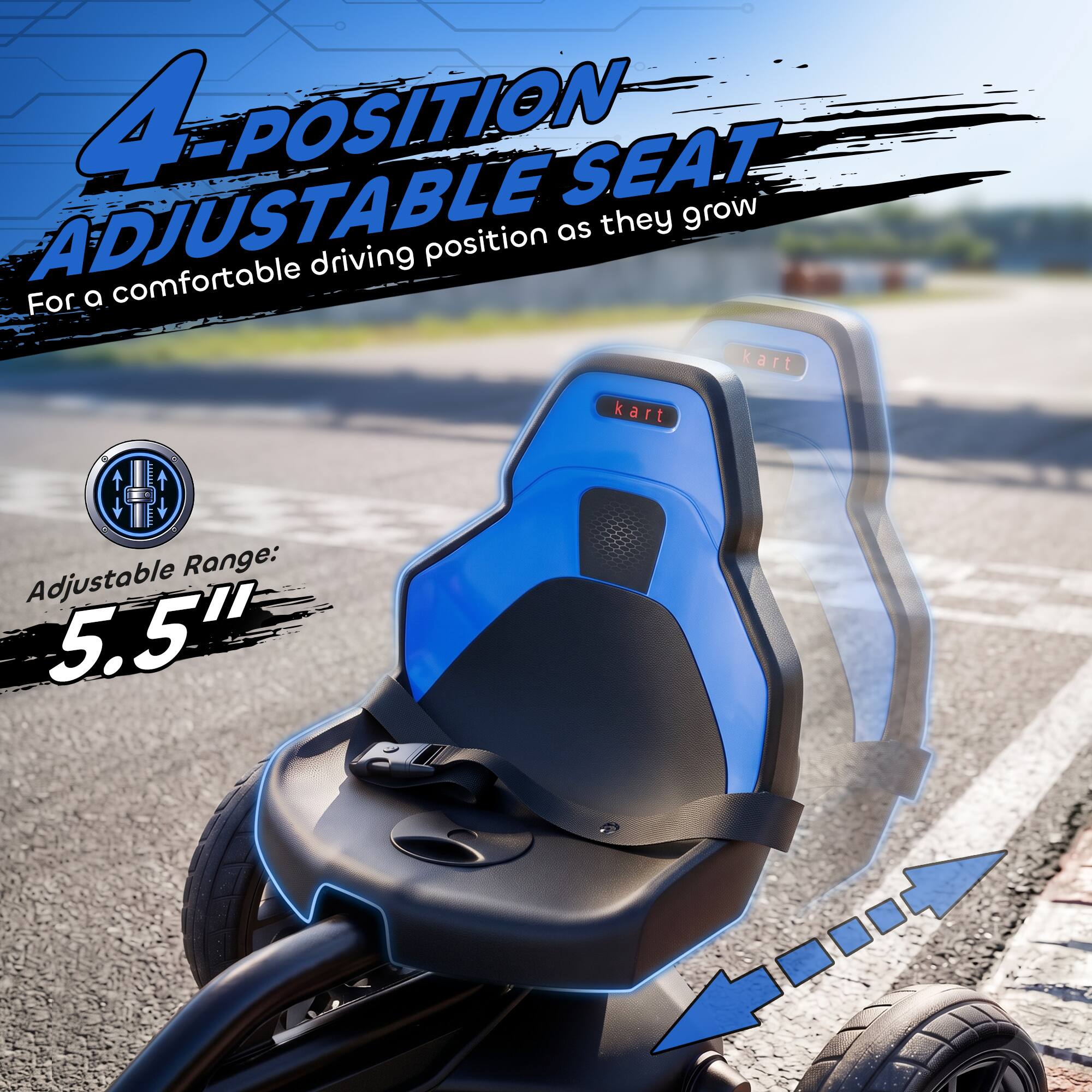 4-POSITION ADJUSTABLE SEAT  
For a comfortable driving position as they grow  
Adjustable Range: 5.5"