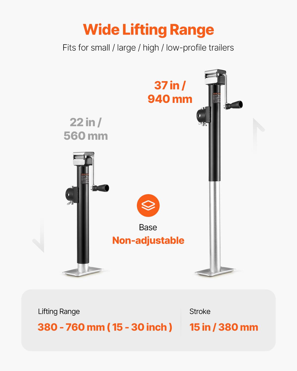 Wide Lifting Range  
Fits for small / large / high / low-profile trailers  

37 in / 940 mm  
22 in / 560 mm  

Base Non-adjustable  

Lifting Range: 380 - 760 mm (15 - 30 inch)  
Stroke: 15 in / 380 mm