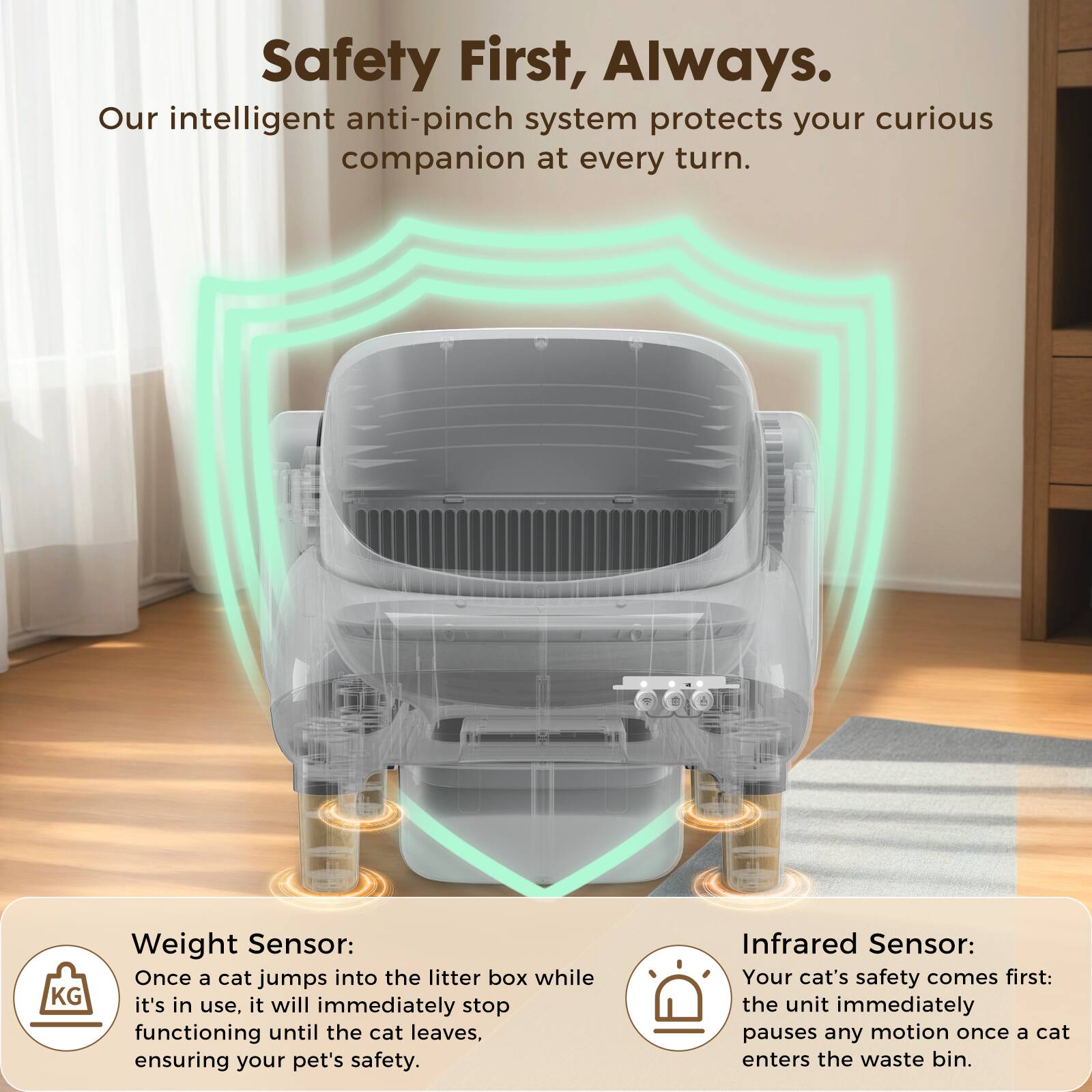 Safety First, Always.  
Our intelligent anti-pinch system protects your curious companion at every turn.  

KG Weight Sensor:  
Once a cat jumps into the litter box while it's in use, it will immediately stop functioning until the cat leaves, ensuring your pet's safety.  

Infrared Sensor:  
Your cat's safety comes first: the unit immediately pauses any motion once a cat enters the waste bin.