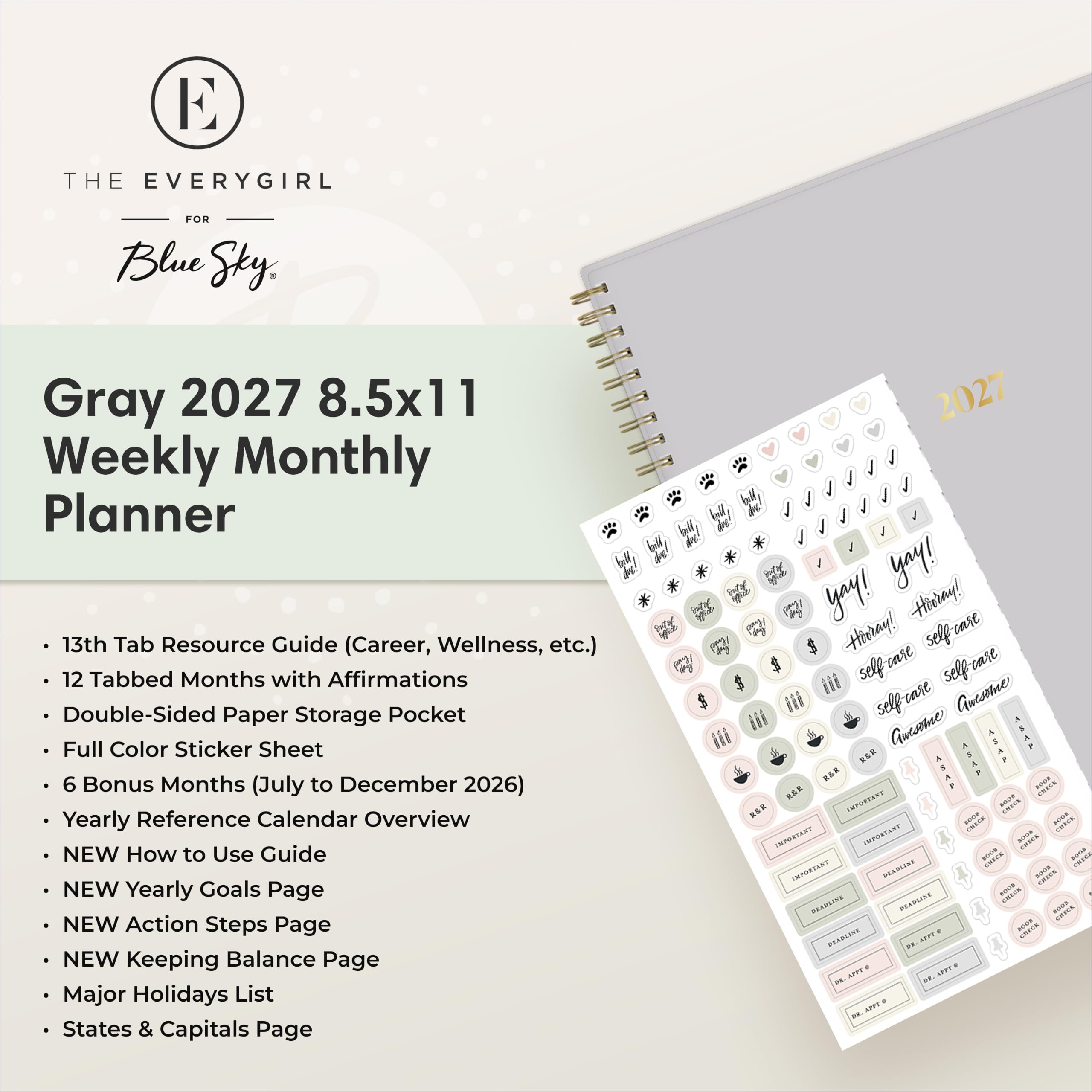 THE EVERYGIRL  
FOR Blue Sky

Gray 2027 8.5x11 Weekly Monthly Planner

- 13th Tab Resource Guide (Career, Wellness, etc.)
- 12 Tabbed Months with Affirmations
- Double-Sided Paper Storage Pocket
- Full Color Sticker Sheet
- 6 Bonus Months (July to December 2026)
- Yearly Reference Calendar Overview
- NEW How to Use Guide
- NEW Yearly Goals Page
- NEW Action Steps Page
- NEW Keeping Balance Page
- Major Holidays List
- States & Capitals Page

yay! yay! Hidray! H Hieray! selfrare iii self care selfrase Guesome iii is self-case Guesome iii XXXI XXXF KAR S RAR BOOK R&E IMPORTANT 100% RAR SOUR - saas IMPORTANT IMPORTANT CHECK - CHICK sour IMPORTANT DEADLISE CALVA ANDA - PAPPA WANDE DEADLINE coor CHICK AFFT & - CREES PEARLIKE DE DIX. APPT 2 NETT