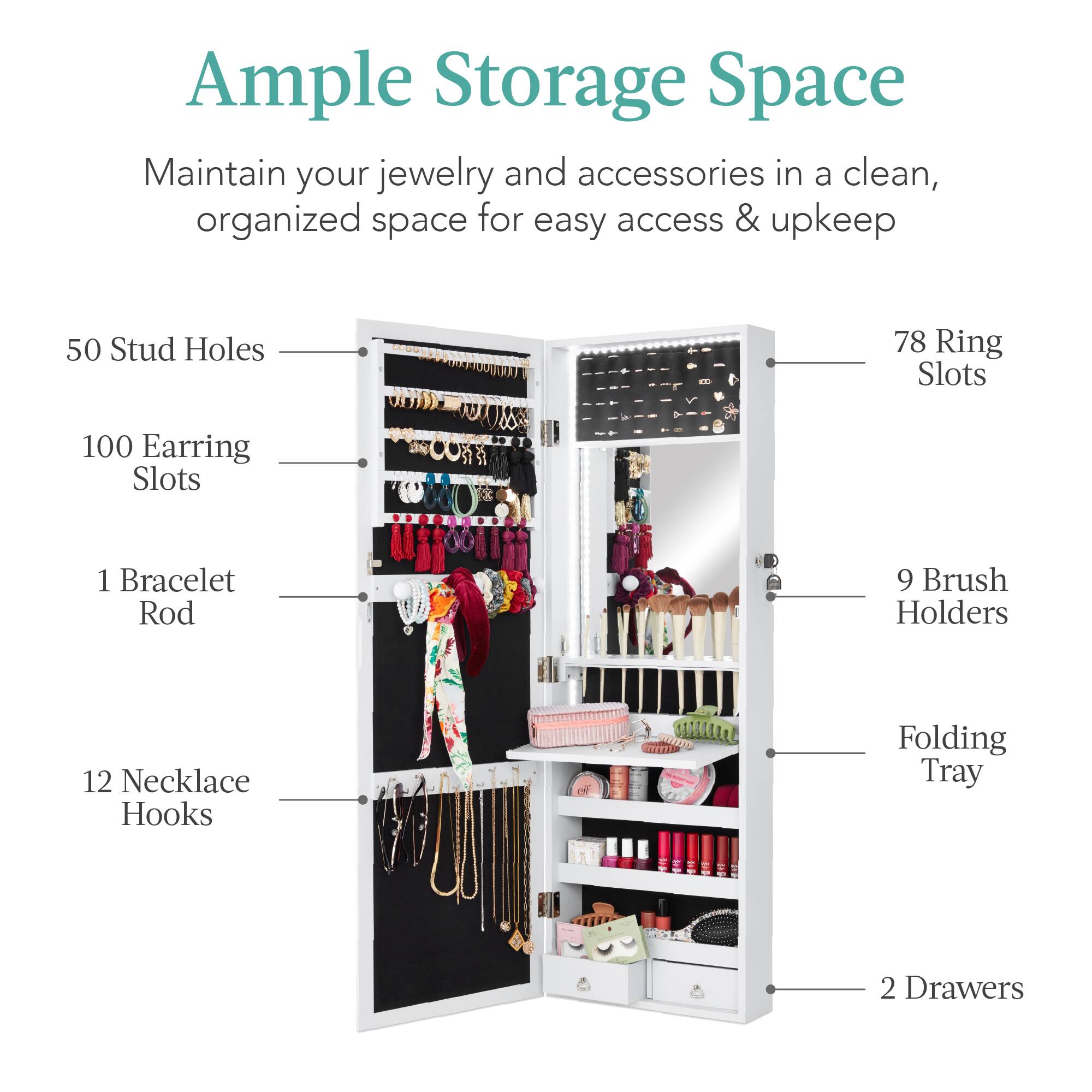 Ample Storage Space

Maintain your jewelry and accessories in a clean, organized space for easy access & upkeep.

- 50 Stud Holes
- 100 Earring Slots
- 78 Ring Slots
- 1 Bracelet Rod
- 12 Necklace Hooks
- 9 Brush Holders
- Folding Tray
- 2 Drawers