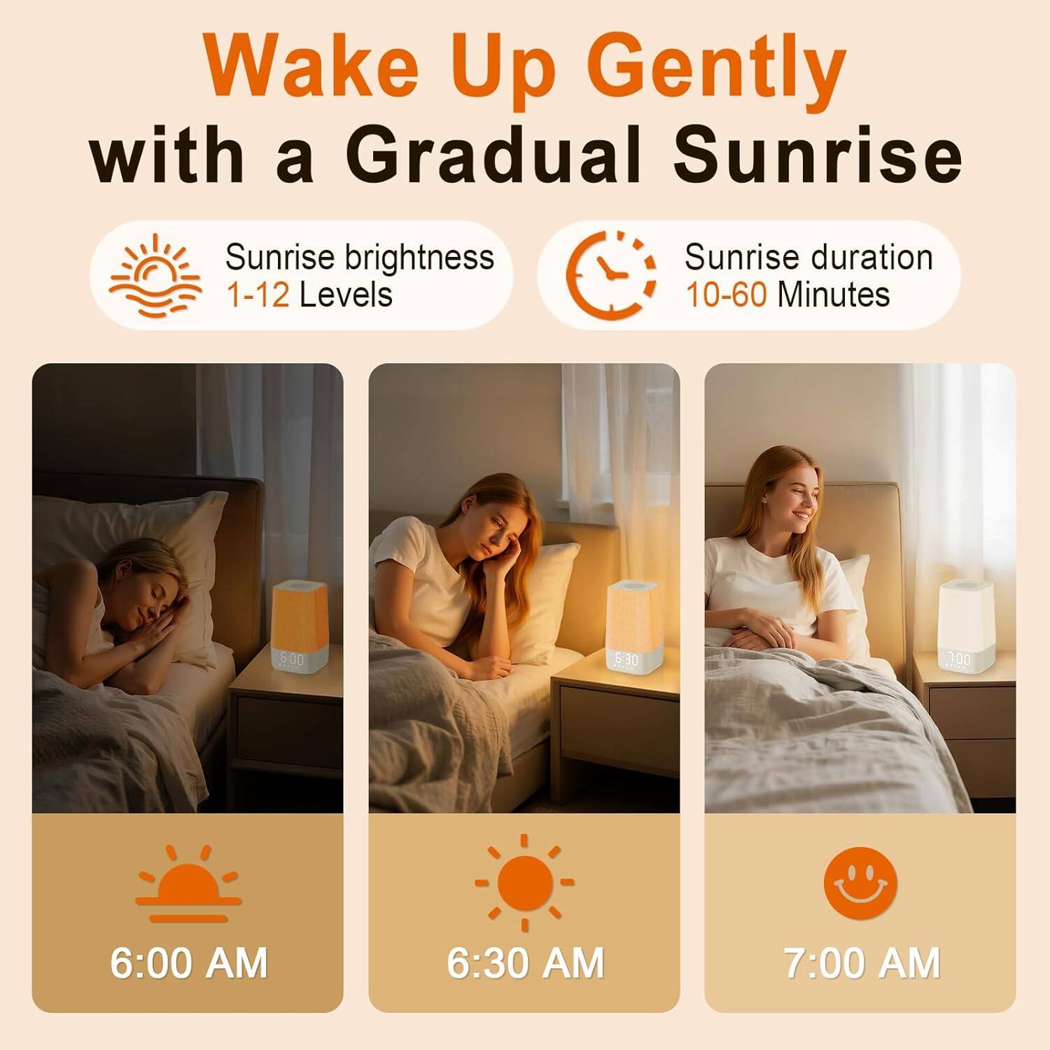 Wake Up Gently with a Gradual Sunrise

Sunrise brightness: 1-12 Levels

Sunrise duration: 10-60 Minutes

6:00 AM

6:30 AM

7:00 AM