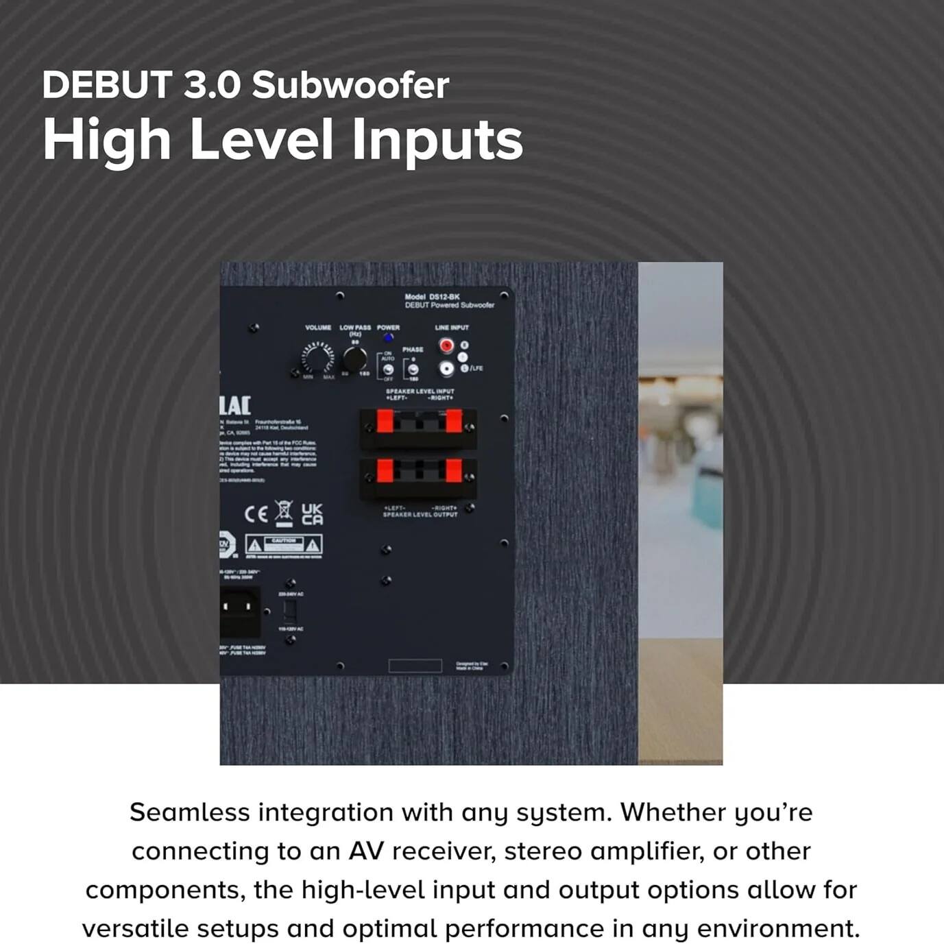 DEBUT 3.0 Subwoofer  
High Level Inputs

Seamless integration with any system. Whether you're connecting to an AV receiver, stereo amplifier, or other components, the high-level input and output options allow for versatile setups and optimal performance in any environment.