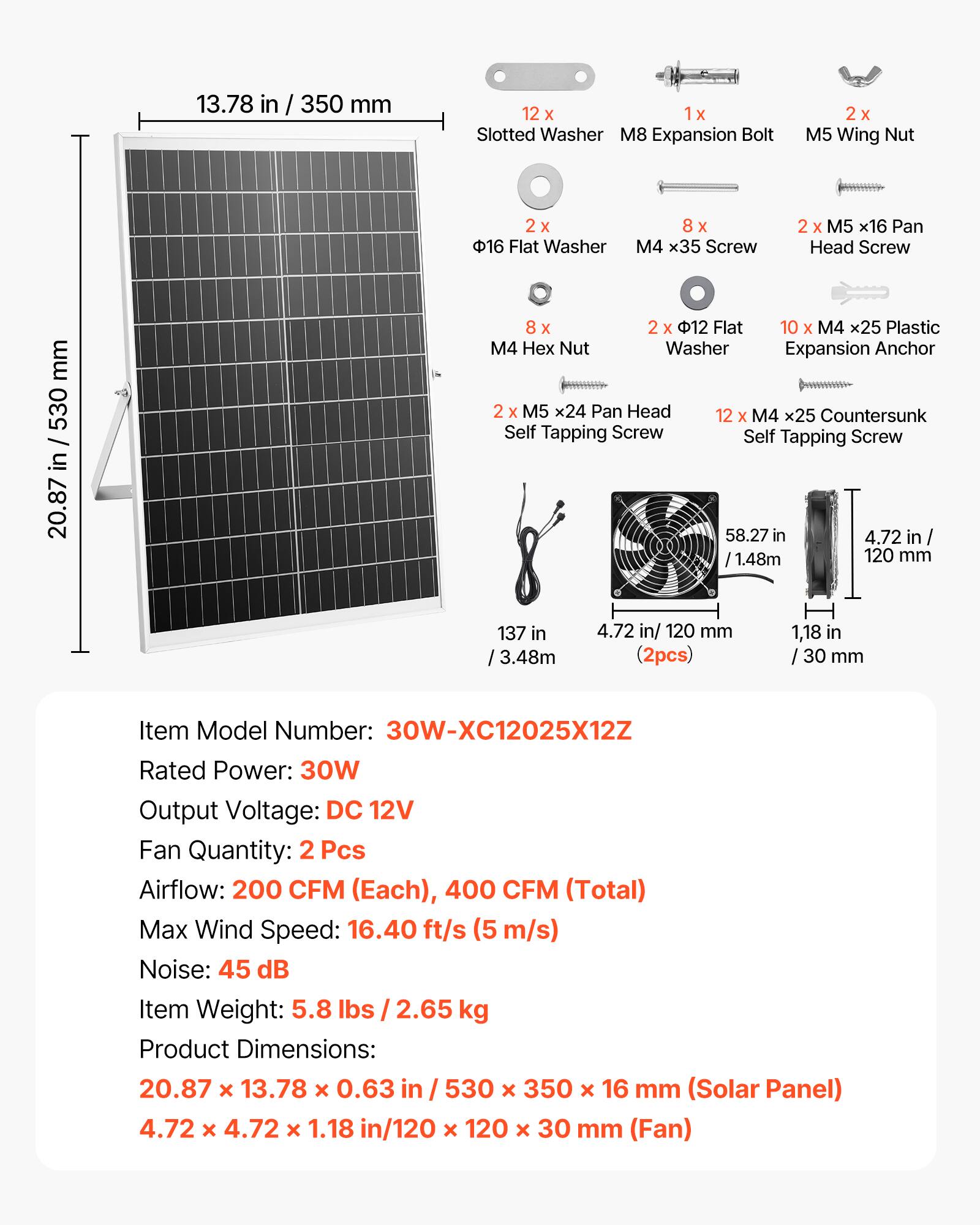 13.78 in / 350 mm  
12 x 1x 1 Slotted Washer  
M8 Expansion Bolt  
2x x M5 Wing Nut  
2x x 16 Flat Washer  
8 x M4 x35 Screw  
2 x M5 x16 Pan Head Screw  
8 x M4 Hex Nut  
2 x M5 x24 Pan Head  
12 x M4 x25 Countersunk Self Tapping Screw  
Self Tapping Screw  
58.27 in / 1.48m  
4.72 in / 120 mm  
137 in / 3.48m  
4.72 in/ 120 mm (2pcs)  
1,18 in / 30 mm  

Item Model Number: 30W-XC12025X12Z  
Rated Power: 30W  
Output Voltage: DC 12V  
Fan Quantity: 2 Pcs  
Airflow: 200 CFM (Each), 400 CFM (Total)  
Max Wind Speed: 16.40 ft/s (5 m/s)  
Noise