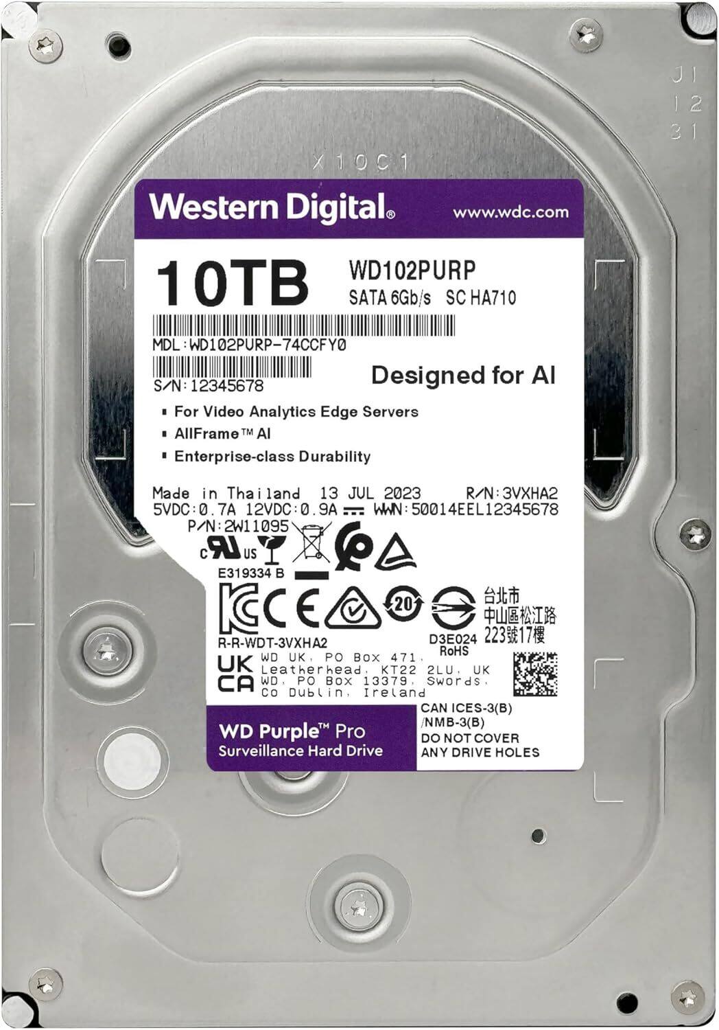 Western Digital  
www.wdc.com  

WD102PURP  
10TB SATA 6Gb/s SC HA710  

MDL: WD102PURP-74CCFY0  
S/N: 12345678  
R/N: 3VXHA2  
WWN: 50014EEL12345678  
P/N: 2W11095  

Designed for AI  
For Video Analytics Edge Servers  
AllFrame™ AI  
Enterprise-class Durability  

Made in Thailand  
13 JUL 2023  

5VDC: 0.7A  
12VDC: 0.9A  

CE 20  
RoHS  

WD Purple™ Pro  
Surveillance Hard Drive  

DO NOT COVER ANY DRIVE HOLES  

UK  
PO BOX 471  
Leatherhead  
KT22 2LU  

Ireland  
PO BOX 13379  
Swords  
CO Dublin  

CAN ICES-3(B) /NMB-3(B)  

R-R-WDT-3VXHA2  
D3E024  
22317
