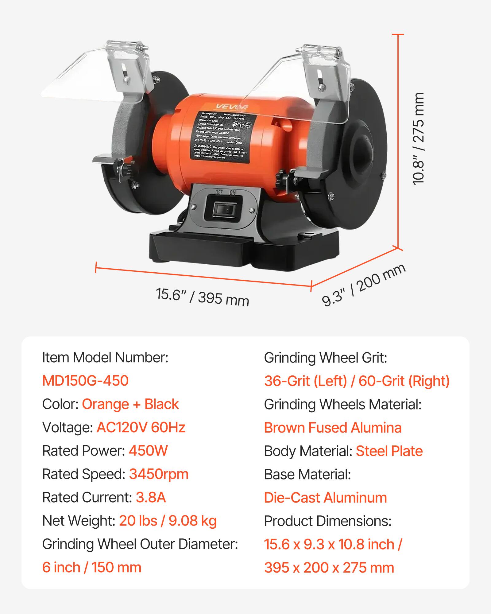 VEVOR

day AM JOHN We's ... DV ZOON USE ANY MARNING Wel OFF ON

mm 275 10.8" / 2
15.6" / 395 mm
200 mm 9.3"

Item Model Number: Grinding Wheel Grit: MD150G-450 36-Grit (Left) / 60-Grit (Right) Color: Orange + Black Grinding Wheels Material: Voltage: AC120V 60Hz Brown Fused Alumina Rated Power: 450W Body Material: Steel Plate Rated Speed: 3450rpm Base Material: Rated Current: 3.8A Die-Cast Aluminum Net Weight: 20 lbs / 9.08 kg Product Dimensions: Grinding Wheel Outer Diameter: 15.6 X 9.3 X 10.8 inch 6 inch 150 mm 395 X 200 X 275 mm